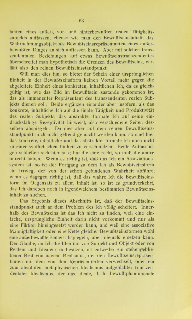 tanten eines außer-, vor- und hinterbevvußten realen Tätigkeits- subjekts auffassen, ebenso wie man den Bewußtseinsinhalt, das Wahrnehmungsobjekt als Bewußtseinsrepräsentanten eines außer- bewußten Dinges an sich auffassen kann. Aber mit solchen trans- zendentalen Beziehungen auf etwas Bewußtseinstranszendentes überschreitet man hypothetisch die Grenzen des Bewußtseins, ver- läßt also den reinen Bewußtseinsstandpunkt. Will man dies tun, so bietet der Schein einer ursprünglichen Einheit in der Bewußtseinsform keinen Vorteil mehr gegen die abgeleitete Einheit eines konkreten, inhaltlichen Ich, da es gleich- gültig ist, wie das Bild im Bewußtsein zustande gekommen ist, das als immanenter Repräsentant des transzendenten realen Sub- jekts dienen soll. Beide ergänzen einander aber insofern, als das konkrete, inhaltliche Ich auf die finale Tätigkeit und Produktivität des realen Subjekts, das abstrakte, formale Ich auf seine ein- drucksfähige Rezeptivität hinweist, also verschiedene Seiten des- selben abspiegeln. Da dies aber auf dem reinen Bewußtseins- standpunkt noch nicht geltend gemacht werden kann, so sind hier das konkrete, inhaltliche und das abstrakte, formale Ich noch nicht zu einer synthetischen Einheit zu verschmelzen. Beide Auffassun- gen schließen sich hier aus; hat die eine recht, so muß die andre unrecht haben. Wenn es richtig ist, daß das Ich ein Assoziations- system ist, so ist der Fortgang zu dem Ich als Bewußtseinsform ein Irrweg, der von der schon gefundenen Wahrheit abführt; wenn es dagegen richtig ist, daß das wahre Ich die Bewußtseins- form im Gegensatz zu allem Inhalt ist, so ist es grundverkehrt, das Ich daneben noch in irgendwelchem bestimmten Bewußtseins- inhalt zu suchen. Das Ergebnis dieses Abschnitts ist, daß der Bewußtseins- standpunkt auch an dem Problem des Ich völlig scheitert. Inner- halb des Bewußtseins ist das Ich nicht zu finden, weil eine ein- fache, ursprüngliche Einheit darin nicht vorkommt und nur als eine Fiktion hineingesetzt werden kann, und weil eine assoziative Mannigfaltigkeit oder eine Kette gleicher Bewußtseinsformen wohl eine außerbewußte Einheit abspiegeln, aber niemals ersetzen kann. Der Glaube, im Ich die Identität von Subjekt und Objekt oder von Realem und Idealem zu besitzen, ist entweder ein stehengeblie- bener Rest von naivem Realismus, der den Bewußtseinsrepräsen- tanten mit dem von ihm Repräsentierten verwechselt, oder ein zum absoluten metaphysischen Idealismus aufgeblähter transzen- dentaler Idealismus, der das ideale, d. h. bewußtphänomenale