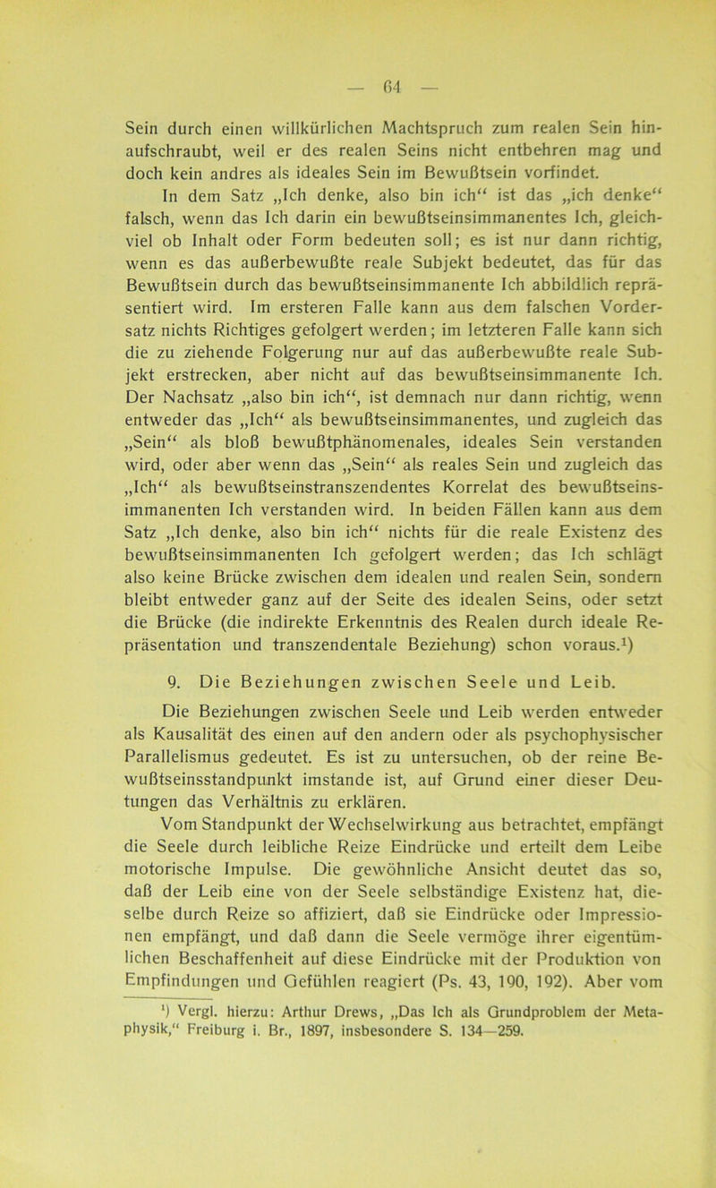 Sein durch einen willkürlichen AAachtspruch zum realen Sein hin- aufschraubt, weil er des realen Seins nicht entbehren mag und doch kein andres als ideales Sein im Bewußtsein vorfindet. In dem Satz „Ich denke, also bin ich“ ist das „ich denke“ falsch, wenn das Ich darin ein bewußtseinsimmanentes Ich, gleich- viel ob Inhalt oder Form bedeuten soll; es ist nur dann richtig, wenn es das außerbewußte reale Subjekt bedeutet, das für das Bewußtsein durch das bewußtseinsimmanente Ich abbildlich reprä- sentiert wird. Im ersteren Falle kann aus dem falschen Vorder- satz nichts Richtiges gefolgert werden; im letzteren Falle kann sich die zu ziehende Folgerung nur auf das außerbewußte reale Sub- jekt erstrecken, aber nicht auf das bewußtseinsimmanente Ich. Der Nachsatz „also bin ich“, ist demnach nur dann richtig, wenn entweder das „Ich“ als bewußtseinsimmanentes, und zugleich das „Sein“ als bloß bewußtphänomenales, ideales Sein verstanden wird, oder aber wenn das „Sein“ als reales Sein und zugleich das „Ich“ als bewußtseinstranszendentes Korrelat des bewußtseins- immanenten Ich verstanden wird. In beiden Fällen kann aus dem Satz „Ich denke, also bin ich“ nichts für die reale Existenz des bewußtseinsimmanenten Ich gefolgert werden; das Ich schlägt also keine Brücke zwischen dem idealen und realen Sein, sondern bleibt entweder ganz auf der Seite des idealen Seins, oder setzt die Brücke (die indirekte Erkenntnis des Realen durch ideale Re- präsentation und transzendentale Beziehung) schon voraus.1) 9. Die Beziehungen zwischen Seele und Leib. Die Beziehungen zwischen Seele und Leib werden entweder als Kausalität des einen auf den andern oder als psychophysischer Parallelismus gedeutet. Es ist zu untersuchen, ob der reine Be- wußtseinsstandpunkt imstande ist, auf Grund einer dieser Deu- tungen das Verhältnis zu erklären. Vom Standpunkt der Wechselwirkung aus betrachtet, empfängt die Seele durch leibliche Reize Eindrücke und erteilt dem Leibe motorische Impulse. Die gewöhnliche Ansicht deutet das so, daß der Leib eine von der Seele selbständige Existenz hat, die- selbe durch Reize so affiziert, daß sie Eindrücke oder Impressio- nen empfängt, und daß dann die Seele vermöge ihrer eigentüm- lichen Beschaffenheit auf diese Eindrücke mit der Produktion von Empfindungen und Gefühlen reagiert (Ps. 43, 190, 192). Aber vom ‘) Vergl. hierzu: Arthur Drews, „Das Ich als Grundproblem der Meta- physik,“ Freiburg i. Br., 1897, insbesondere S. 134—259.