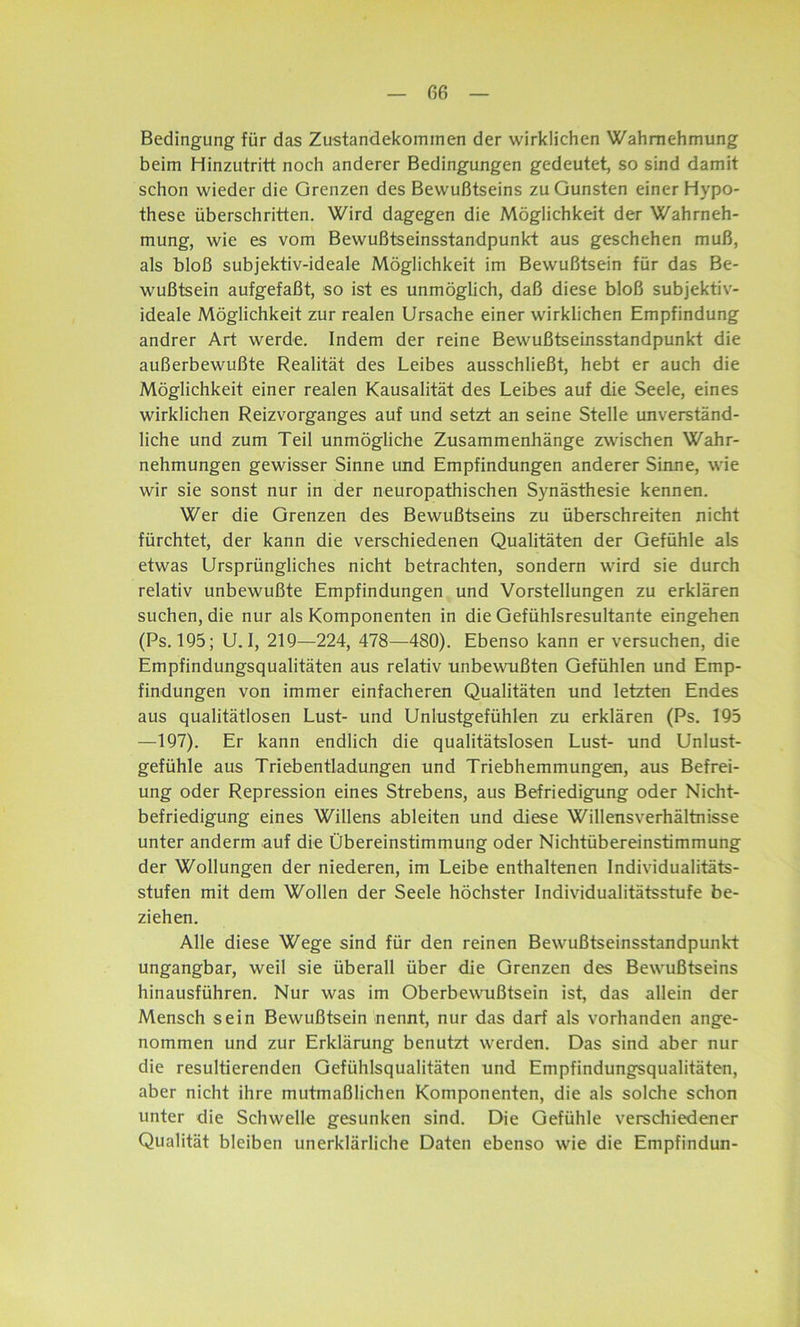 Bedingung für das Zustandekommen der wirklichen Wahrnehmung beim Hinzutritt noch anderer Bedingungen gedeutet, so sind damit schon wieder die Grenzen des Bewußtseins zu Gunsten einer Hypo- these überschritten. Wird dagegen die Möglichkeit der Wahrneh- mung, wie es vom Bewußtseinsstandpunkt aus geschehen muß, als bloß subjektiv-ideale Möglichkeit im Bewußtsein für das Be- wußtsein aufgefaßt, so ist es unmöglich, daß diese bloß subjektiv- ideale Möglichkeit zur realen Ursache einer wirklichen Empfindung andrer Art werde. Indem der reine Bewußtseinsstandpunkt die außerbewußte Realität des Leibes ausschließt, hebt er auch die Möglichkeit einer realen Kausalität des Leibes auf die Seele, eines wirklichen Reizvorganges auf und setzt an seine Stelle unverständ- liche und zum Teil unmögliche Zusammenhänge zwischen Wahr- nehmungen gewisser Sinne und Empfindungen anderer Sinne, wie wir sie sonst nur in der neuropathischen Synästhesie kennen. Wer die Grenzen des Bewußtseins zu überschreiten nicht fürchtet, der kann die verschiedenen Qualitäten der Gefühle als etwas Ursprüngliches nicht betrachten, sondern wird sie durch relativ unbewußte Empfindungen und Vorstellungen zu erklären suchen, die nur als Komponenten in die Gefühlsresultante eingehen (Ps. 195; U. 1, 219—224, 478—480). Ebenso kann er versuchen, die Empfindungsqualitäten aus relativ unbewußten Gefühlen und Emp- findungen von immer einfacheren Qualitäten und letzten Endes aus qualitätlosen Lust- und Unlustgefühlen zu erklären (Ps. 195 —197). Er kann endlich die qualitätslosen Lust- und Unlust- gefühle aus Triebentladungen und Triebhemmungen, aus Befrei- ung oder Repression eines Strebens, aus Befriedigung oder Nicht- befriedigung eines Willens ableiten und diese Willensverhältnisse unter anderm auf die Übereinstimmung oder Nichtübereinstimmung der Wollungen der niederen, im Leibe enthaltenen Individualitäts- stufen mit dem Wollen der Seele höchster Individualitätsstufe be- ziehen. Alle diese Wege sind für den reinen Bewußtseinsstandpunkt ungangbar, weil sie überall über die Grenzen des Bewußtseins hinausführen. Nur was im Oberbewußtsein ist, das allein der Mensch sein Bewußtsein nennt, nur das darf als vorhanden ange- nommen und zur Erklärung benutzt werden. Das sind aber nur die resultierenden Gefühlsqualitäten und Empfindungsqualitäten, aber nicht ihre mutmaßlichen Komponenten, die als solche schon unter die Schwelle gesunken sind. Die Gefühle verschiedener Qualität bleiben unerklärliche Daten ebenso wie die Empfindun-