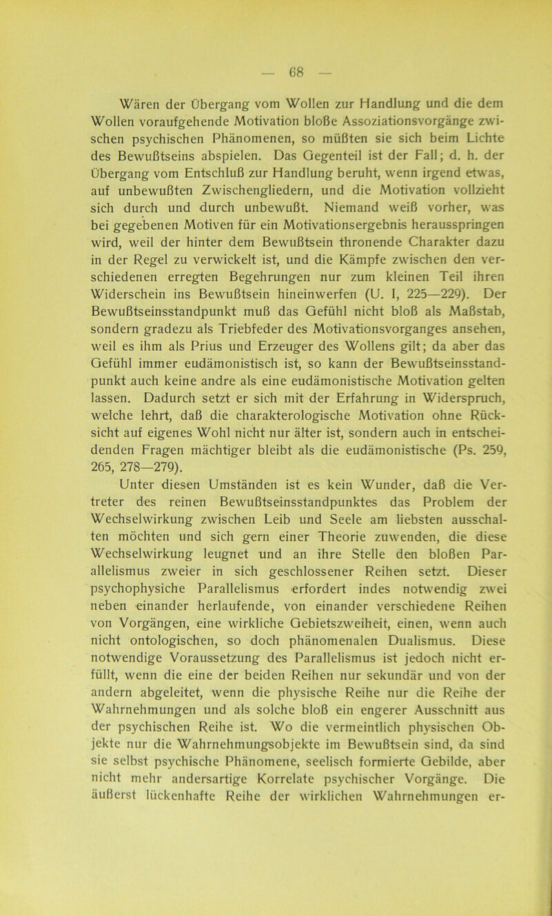 Wären der Übergang vom Wollen zur Handlung und die dem Wollen voraufgehende Motivation bloße Assoziationsvorgänge zwi- schen psychischen Phänomenen, so müßten sie sich beim Lichte des Bewußtseins abspielen. Das Gegenteil ist der Fall; d. h. der Übergang vom Entschluß zur Handlung beruht, wenn irgend etwas, auf unbewußten Zwischengliedern, und die Motivation vollzieht sich durch und durch unbewußt. Niemand weiß vorher, was bei gegebenen Motiven für ein Motivationsergebnis herausspringen wird, weil der hinter dem Bewußtsein thronende Charakter dazu in der Regel zu verwickelt ist, und die Kämpfe zwischen den ver- schiedenen erregten Begehrungen nur zum kleinen Teil ihren Widerschein ins Bewußtsein hineinwerfen (U. I, 225—229). Der Bewußtseinsstandpunkt muß das Gefühl nicht bloß als Maßstab, sondern gradezu als Triebfeder des Motivationsvorganges ansehen, weil es ihm als Prius und Erzeuger des Wollens gilt; da aber das Gefühl immer eudämonistisch ist, so kann der Bewußtseinsstand- punkt auch keine andre als eine eudämonistische Motivation gelten lassen. Dadurch setzt er sich mit der Erfahrung in Widerspruch, welche lehrt, daß die charakterologische Motivation ohne Rück- sicht auf eigenes Wohl nicht nur älter ist, sondern auch in entschei- denden Fragen mächtiger bleibt als die eudämonistische (Ps. 259, 265, 278—279). Unter diesen Umständen ist es kein Wunder, daß die Ver- treter des reinen Bewußtseinsstandpunktes das Problem der Wechselwirkung zwischen Leib und Seele am liebsten ausschal- ten möchten und sich gern einer Theorie zuwenden, die diese Wechselwirkung leugnet und an ihre Stelle den bloßen Par- allelismus zweier in sich geschlossener Reihen setzt. Dieser psychophysiche Parallelismus erfordert indes notwendig zwei neben einander herlaufende, von einander verschiedene Reihen von Vorgängen, eine wirkliche Gebietszweiheit, einen, wenn auch nicht ontologischen, so doch phänomenalen Dualismus. Diese notwendige Voraussetzung des Parallelismus ist jedoch nicht er- füllt, wenn die eine der beiden Reihen nur sekundär und von der andern abgeleitet, wenn die physische Reihe nur die Reihe der Wahrnehmungen und als solche bloß ein engerer Ausschnitt aus der psychischen Reihe ist. Wo die vermeintlich physischen Ob- jekte nur die Wahrnehmungsobjekte im Bewußtsein sind, da sind sie selbst psychische Phänomene, seelisch formierte Gebilde, aber nicht mehr andersartige Korrelate psychischer Vorgänge. Die äußerst lückenhafte Reihe der wirklichen Wahrnehmungen er-