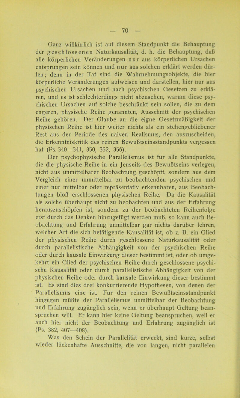Ganz willkürlich ist auf diesem Standpunkt die Behauptung der geschlossenen Naturkausalität, d. h. die Behauptung, daß alle körperlichen Veränderungen nur aus körperlichen Ursachen entsprungen sein können und nur aus solchen erklärt werden dür- fen; denn in der Tat sind die Wahmehmungsobjekte, die hier körperliche Veränderungen aufweisen und darstellen, hier nur aus psychischen Ursachen und nach psychischen Gesetzen zu erklä- ren, und es ist schlechterdings nicht abzusehen, warum diese psy- chischen Ursachen auf solche beschränkt sein sollen, die zu dem engeren, physische Reihe genannten, Ausschnitt der psychischen Reihe gehören. Der Glaube an die eigne Gesetzmäßigkeit der physischen Reihe ist hier weiter nichts als ein stehengebliebener Rest aus der Periode des naiven Realismus, den auszuscheiden, die Erkenntniskritik des reinen Bewußtseinsstandpunkts vergessen hat (Ps. 340—341, 350, 352, 356). Der psychophysische Parallelismus ist für alle Standpunkte, die die physische Reihe in ein Jenseits des Bewußtseins verlegen, nicht aus unmittelbarer Beobachtung geschöpft, sondern aus dem Vergleich einer unmittelbar zu beobachtenden psychischen und einer nur mittelbar oder repräsentativ erkennbaren, aus Beobach- tungen bloß erschlossenen physischen Reihe. Da die Kausalität als solche überhaupt nicht zu beobachten und aus der Erfahrung herauszuschöpfen ist, sondern zu der beobachteten Reihenfolge erst durch das Denken hinzugefügt werden muß, so kann auch Be- obachtung und Erfahrung unmittelbar gar nichts darüber lehren, welcher Art die sich betätigende Kausalität ist, ob z. B. ein Glied der physischen Reihe durch geschlossene Naturkausalität oder durch parallelistische Abhängigkeit von der psychischen Reihe oder durch kausale Einwirkung dieser bestimmt ist, oder ob umge- kehrt ein Glied der psychischen Reihe durch geschlossene psychi- sche Kausalität oder durch parallelistische Abhängigkeit von der physischen Reihe oder durch kausale Einwirkung dieser bestimmt ist. Es sind dies drei konkurrierende Hypothesen, von denen der Parallelismus eine ist. Für den reinen Bewußtseinsstandpunkt hingegen müßte der Parallelismus unmittelbar der Beobachtung und Erfahrung zugänglich sein, wenn er überhaupt Geltung bean- spruchen will. Er kann hier keine Geltung beanspruchen, weil er auch hier nicht der Beobachtung und Erfahrung zugänglich ist (Ps. 382, 407—408). Was den Schein der Parallelität erweckt, sind kurze, selbst wieder lückenhafte Ausschnitte, die von langen, nicht parallelen