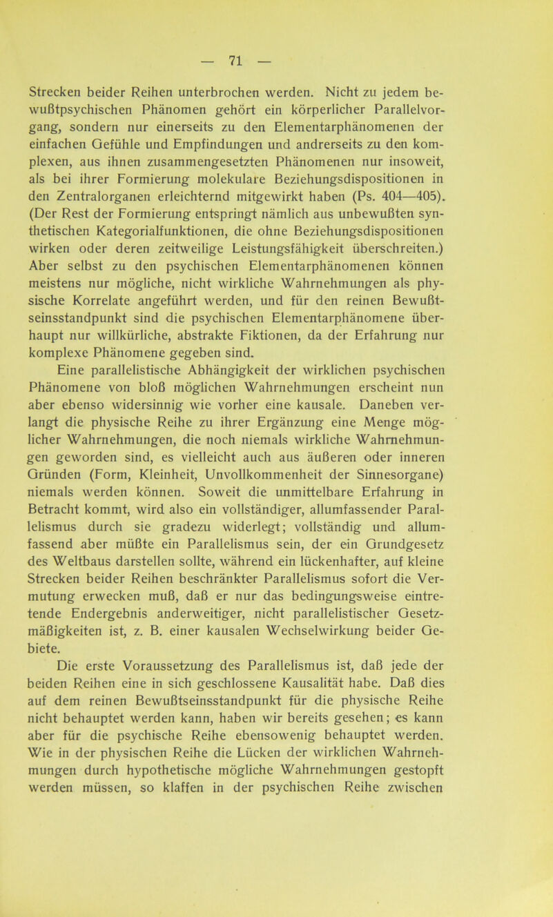 Strecken beider Reihen unterbrochen werden. Nicht zu jedem be- wußtpsychischen Phänomen gehört ein körperlicher Parallelvor- gang, sondern nur einerseits zu den Elementarphänomenen der einfachen Gefühle und Empfindungen und andrerseits zu den kom- plexen, aus ihnen zusammengesetzten Phänomenen nur insoweit, als bei ihrer Formierung molekulare Beziehungsdispositionen in den Zentralorganen erleichternd mitgewirkt haben (Ps. 404—405). (Der Rest der Formierung entspringt nämlich aus unbewußten syn- thetischen Kategorialfunktionen, die ohne Beziehungsdispositionen wirken oder deren zeitweilige Leistungsfähigkeit überschreiten.) Aber selbst zu den psychischen Elementarphänomenen können meistens nur mögliche, nicht wirkliche Wahrnehmungen als phy- sische Korrelate angeführt werden, und für den reinen Bewußt- seinsstandpunkt sind die psychischen Elementarphänomene über- haupt nur willkürliche, abstrakte Fiktionen, da der Erfahrung nur komplexe Phänomene gegeben sind. Eine parallelistische Abhängigkeit der wirklichen psychischen Phänomene von bloß möglichen Wahrnehmungen erscheint nun aber ebenso widersinnig wie vorher eine kausale. Daneben ver- langt die physische Reihe zu ihrer Ergänzung eine Menge mög- licher Wahrnehmungen, die noch niemals wirkliche Wahrnehmun- gen geworden sind, es vielleicht auch aus äußeren oder inneren Gründen (Form, Kleinheit, Unvollkommenheit der Sinnesorgane) niemals werden können. Soweit die unmittelbare Erfahrung in Betracht kommt, wird also ein vollständiger, allumfassender Paral- lelismus durch sie gradezu widerlegt; vollständig und allum- fassend aber müßte ein Parallelismus sein, der ein Grundgesetz des Weltbaus darstellen sollte, während ein lückenhafter, auf kleine Strecken beider Reihen beschränkter Parallelismus sofort die Ver- mutung erwecken muß, daß er nur das bedingungsweise eintre- tende Endergebnis anderweitiger, nicht parallelistischer Gesetz- mäßigkeiten ist, z. B. einer kausalen Wechselwirkung beider Ge- biete. Die erste Voraussetzung des Parallelismus ist, daß jede der beiden Reihen eine in sich geschlossene Kausalität habe. Daß dies auf dem reinen Bewußtseinsstandpunkt für die physische Reihe nicht behauptet werden kann, haben wir bereits gesehen; es kann aber für die psychische Reihe ebensowenig behauptet werden. Wie in der physischen Reihe die Lücken der wirklichen Wahrneh- mungen durch hypothetische mögliche Wahrnehmungen gestopft werden müssen, so klaffen in der psychischen Reihe zwischen