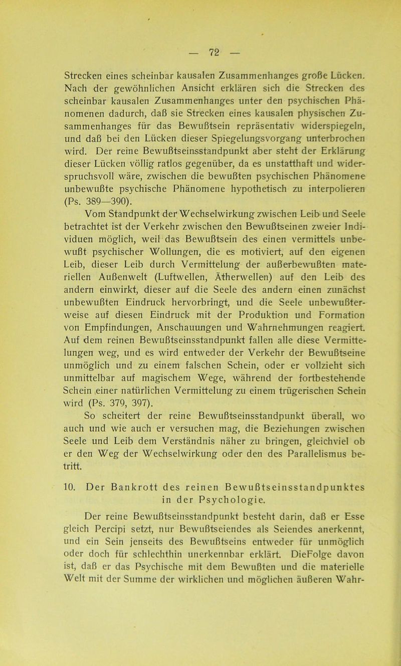 Strecken eines scheinbar kausalen Zusammenhanges große Lücken. Nach der gewöhnlichen Ansicht erklären sich die Strecken des scheinbar kausalen Zusammenhanges unter den psychischen Phä- nomenen dadurch, daß sie Strecken eines kausalen physischen Zu- sammenhanges für das Bewußtsein repräsentativ widerspiegeln, und daß bei den Lücken dieser Spiegelungsvorgang unterbrochen wird. Der reine Bewußtseinsstandpunkt aber steht der Erklärung dieser Lücken völlig ratlos gegenüber, da es unstatthaft und wider- spruchsvoll wäre, zwischen die bewußten psychischen Phänomene unbewußte psychische Phänomene hypothetisch zu interpolieren (Ps. 389—390). Vom Standpunkt der Wechselwirkung zwischen Leib und Seele betrachtet ist der Verkehr zwischen den Bewußtseinen zweier Indi- viduen möglich, weil das Bewußtsein des einen vermittels unbe- wußt psychischer Wollungen, die es motiviert, auf den eigenen Leib, dieser Leib durch Vermittelung der außerbewußten mate- riellen Außenwelt (Luftwellen, Ätherwellen) auf den Leib des andern einwirkt, dieser auf die Seele des andern einen zunächst unbewußten Eindruck hervorbringt, und die Seele unbewußter- weise auf diesen Eindruck mit der Produktion und Formation von Empfindungen, Anschauungen und Wahrnehmungen reagiert. Auf dem reinen Bewußtseinsstandpunkt fallen alle diese Vermitte- lungen weg, und es wird entweder der Verkehr der Bewußtseine unmöglich und zu einem falschen Schein, oder er vollzieht sich unmittelbar auf magischem Wege, während der fortbestehende Schein ,einer natürlichen Vermittelung zu einem trügerischen Schein wird (Ps. 379, 397). So scheitert der reine Bewußtseinsstandpunkt überall, wo auch und wie auch er versuchen mag, die Beziehungen zwischen Seele und Leib dem Verständnis näher zu bringen, gleichviel ob er den Weg der Wechselwirkung oder den des Parallelismus be- tritt. 10. Der Bankrott des reinen Bewußtseinsstandpunktes in der Psychologie. Der reine Bewußtseinsstandpunkt besteht darin, daß er Esse gleich Percipi setzt, nur Bewußtseiendes als Seiendes anerkennt, und ein Sein jenseits des Bewußtseins entweder für unmöglich oder doch für schlechthin unerkennbar erklärt. DieFolge davon ist, daß er das Psychische mit dem Bewußten und die materielle Welt mit der Summe der wirklichen und möglichen äußeren Wahr-