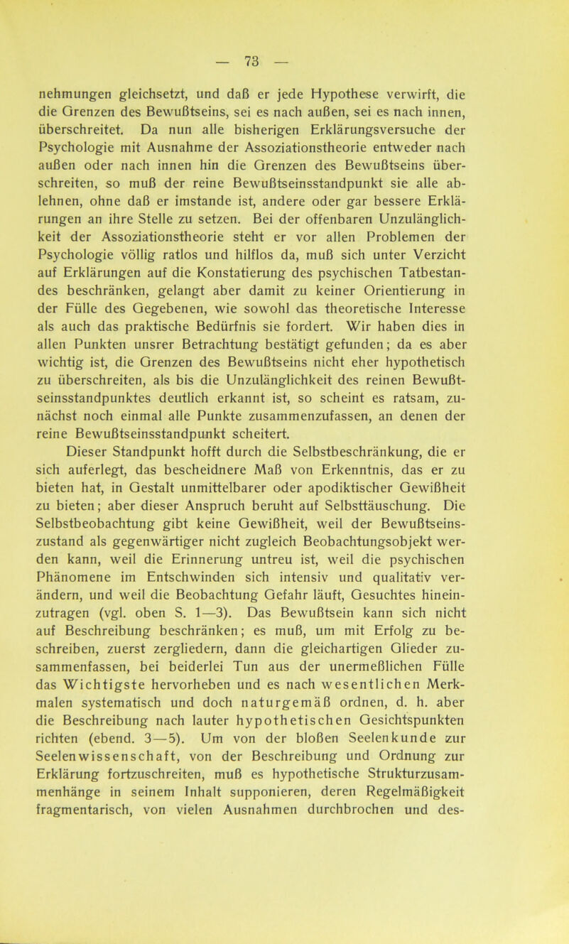 nehmungen gleichsetzt, und daß er jede Hypothese verwirft, die die Grenzen des Bewußtseins, sei es nach außen, sei es nach innen, überschreitet. Da nun alle bisherigen Erklärungsversuche der Psychologie mit Ausnahme der Assoziationstheorie entweder nach außen oder nach innen hin die Grenzen des Bewußtseins über- schreiten, so muß der reine Bewußtseinsstandpunkt sie alle ab- lehnen, ohne daß er imstande ist, andere oder gar bessere Erklä- rungen an ihre Stelle zu setzen. Bei der offenbaren Unzulänglich- keit der Assoziationstheorie steht er vor allen Problemen der Psychologie völlig ratlos und hilflos da, muß sich unter Verzicht auf Erklärungen auf die Konstatierung des psychischen Tatbestan- des beschränken, gelangt aber damit zu keiner Orientierung in der Fülle des Gegebenen, wie sowohl das theoretische Interesse als auch das praktische Bedürfnis sie fordert. Wir haben dies in allen Punkten unsrer Betrachtung bestätigt gefunden; da es aber wichtig ist, die Grenzen des Bewußtseins nicht eher hypothetisch zu überschreiten, als bis die Unzulänglichkeit des reinen Bewußt- seinsstandpunktes deutlich erkannt ist, so scheint es ratsam, zu- nächst noch einmal alle Punkte zusammenzufassen, an denen der reine Bewußtseinsstandpunkt scheitert. Dieser Standpunkt hofft durch die Selbstbeschränkung, die er sich auferlegt, das bescheidnere Maß von Erkenntnis, das er zu bieten hat, in Gestalt unmittelbarer oder apodiktischer Gewißheit zu bieten; aber dieser Anspruch beruht auf Selbsttäuschung. Die Selbstbeobachtung gibt keine Gewißheit, weil der Bewußtseins- zustand als gegenwärtiger nicht zugleich Beobachtungsobjekt wer- den kann, weil die Erinnerung untreu ist, weil die psychischen Phänomene im Entschwinden sich intensiv und qualitativ ver- ändern, und weil die Beobachtung Gefahr läuft, Gesuchtes hinein- zutragen (vgl. oben S. 1—3). Das Bewußtsein kann sich nicht auf Beschreibung beschränken; es muß, um mit Erfolg zu be- schreiben, zuerst zergliedern, dann die gleichartigen Glieder zu- sammenfassen, bei beiderlei Tun aus der unermeßlichen Fülle das Wichtigste hervorheben und es nach wesentlichen Merk- malen systematisch und doch naturgemäß ordnen, d. h. aber die Beschreibung nach lauter hypothetischen Gesichtspunkten richten (ebend. 3—5). Um von der bloßen Seelenkunde zur Seelenwissenschaft, von der Beschreibung und Ordnung zur Erklärung fortzuschreiten, muß es hypothetische Strukturzusam- menhänge in seinem Inhalt supponieren, deren Regelmäßigkeit fragmentarisch, von vielen Ausnahmen durchbrochen und des-