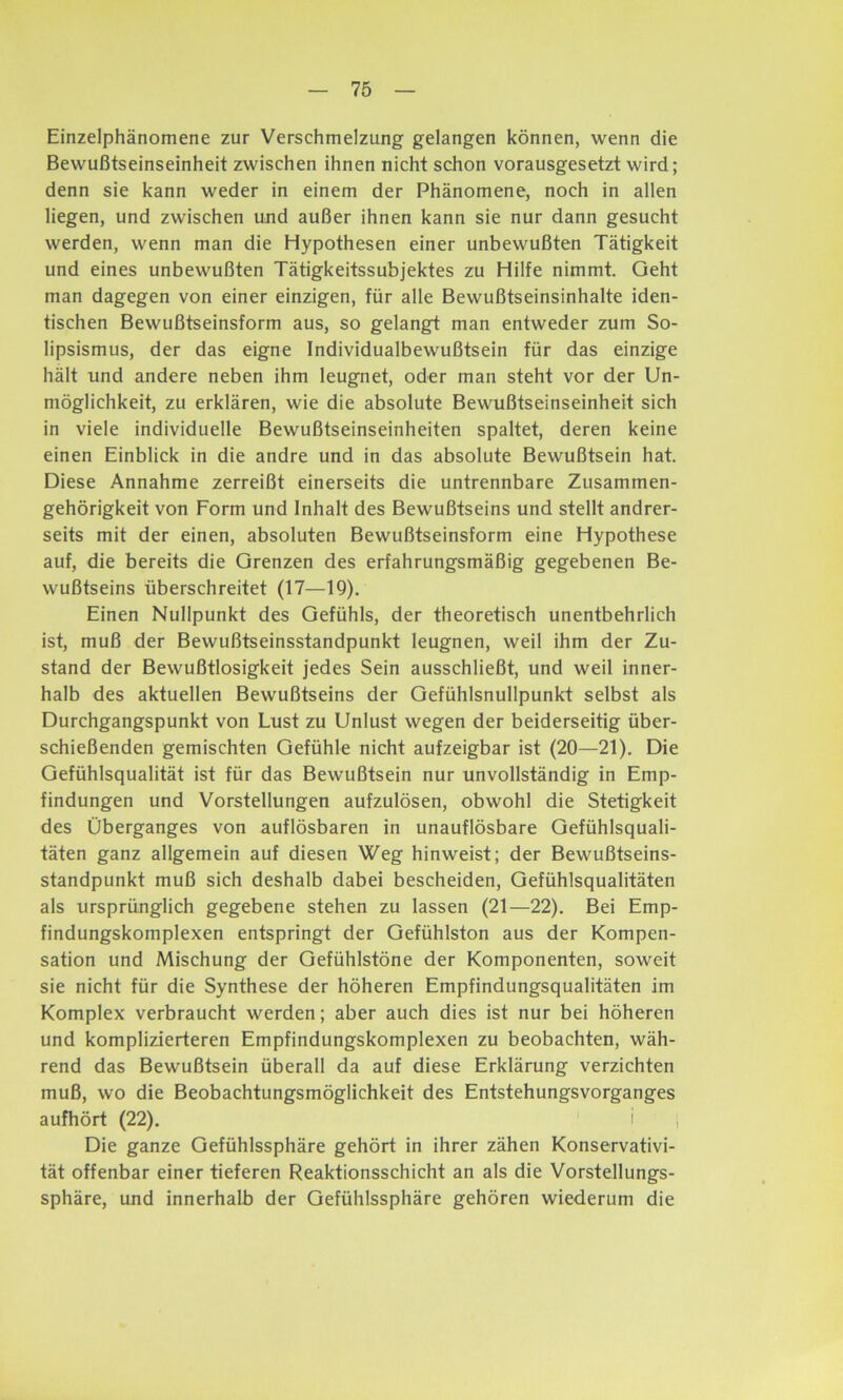 Einzelphänomene zur Verschmelzung gelangen können, wenn die Bewußtseinseinheit zwischen ihnen nicht schon vorausgesetzt wird; denn sie kann weder in einem der Phänomene, noch in allen liegen, und zwischen und außer ihnen kann sie nur dann gesucht werden, wenn man die Hypothesen einer unbewußten Tätigkeit und eines unbewußten Tätigkeitssubjektes zu Hilfe nimmt. Geht man dagegen von einer einzigen, für alle Bewußtseinsinhalte iden- tischen Bewußtseinsform aus, so gelangt man entweder zum So- lipsismus, der das eigne Individualbewußtsein für das einzige hält und andere neben ihm leugnet, oder man steht vor der Un- möglichkeit, zu erklären, wie die absolute Bewußtseinseinheit sich in viele individuelle Bewußtseinseinheiten spaltet, deren keine einen Einblick in die andre und in das absolute Bewußtsein hat. Diese Annahme zerreißt einerseits die untrennbare Zusammen- gehörigkeit von Form und Inhalt des Bewußtseins und stellt andrer- seits mit der einen, absoluten Bewußtseinsform eine Hypothese auf, die bereits die Grenzen des erfahrungsmäßig gegebenen Be- wußtseins überschreitet (17—19). Einen Nullpunkt des Gefühls, der theoretisch unentbehrlich ist, muß der Bewußtseinsstandpunkt leugnen, weil ihm der Zu- stand der Bewußtlosigkeit jedes Sein ausschließt, und weil inner- halb des aktuellen Bewußtseins der Gefühlsnullpunkt selbst als Durchgangspunkt von Lust zu Unlust wegen der beiderseitig über- schießenden gemischten Gefühle nicht aufzeigbar ist (20—21). Die Gefühlsqualität ist für das Bewußtsein nur unvollständig in Emp- findungen und Vorstellungen aufzulösen, obwohl die Stetigkeit des Überganges von auflösbaren in unauflösbare Gefühlsquali- täten ganz allgemein auf diesen Weg hinweist; der Bewußtseins- standpunkt muß sich deshalb dabei bescheiden, Gefühlsqualitäten als ursprünglich gegebene stehen zu lassen (21—22). Bei Emp- findungskomplexen entspringt der Gefühlston aus der Kompen- sation und Mischung der Gefühlstöne der Komponenten, soweit sie nicht für die Synthese der höheren Empfindungsqualitäten im Komplex verbraucht werden; aber auch dies ist nur bei höheren und komplizierteren Empfindungskomplexen zu beobachten, wäh- rend das Bewußtsein überall da auf diese Erklärung verzichten muß, wo die Beobachtungsmöglichkeit des Entstehungsvorganges aufhört (22). i j Die ganze Gefühlssphäre gehört in ihrer zähen Konservativi- tät offenbar einer tieferen Reaktionsschicht an als die Vorstellungs- sphäre, und innerhalb der Gefühlssphäre gehören wiederum die