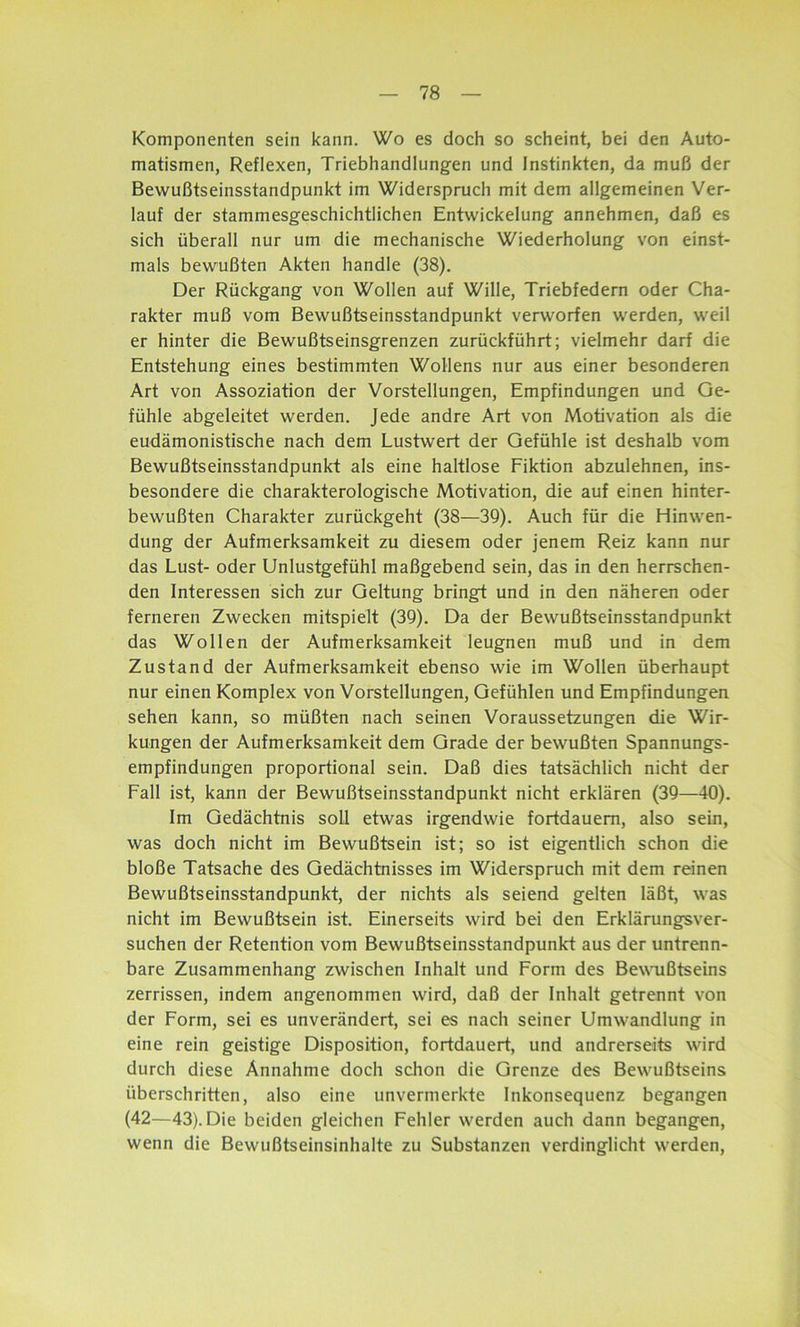 Komponenten sein kann. Wo es doch so scheint, bei den Auto- matismen, Reflexen, Triebhandlungen und Instinkten, da muß der Bewußtseinsstandpunkt im Widerspruch mit dem allgemeinen Ver- lauf der stammesgeschichtlichen Entwickelung annehmen, daß es sich überall nur um die mechanische Wiederholung von einst- mals bewußten Akten handle (38). Der Rückgang von Wollen auf Wille, Triebfedern oder Cha- rakter muß vom Bewußtseinsstandpunkt verworfen werden, weil er hinter die Bewußtseinsgrenzen zurückführt; vielmehr darf die Entstehung eines bestimmten Wollens nur aus einer besonderen Art von Assoziation der Vorstellungen, Empfindungen und Ge- fühle abgeleitet werden. Jede andre Art von Motivation als die eudämonistische nach dem Lustwert der Gefühle ist deshalb vom Bewußtseinsstandpunkt als eine haltlose Fiktion abzulehnen, ins- besondere die charakterologische Motivation, die auf einen hinter- bewußten Charakter zurückgeht (38—39). Auch für die Hinwen- dung der Aufmerksamkeit zu diesem oder jenem Reiz kann nur das Lust- oder Unlustgefühl maßgebend sein, das in den herrschen- den Interessen sich zur Geltung bringt und in den näheren oder ferneren Zwecken mitspielt (39). Da der Bewußtseinsstandpunkt das Wollen der Aufmerksamkeit leugnen muß und in dem Zustand der Aufmerksamkeit ebenso wie im Wollen überhaupt nur einen Komplex von Vorstellungen, Gefühlen und Empfindungen sehen kann, so müßten nach seinen Voraussetzungen die Wir- kungen der Aufmerksamkeit dem Grade der bewußten Spannungs- empfindungen proportional sein. Daß dies tatsächlich nicht der Fall ist, kann der Bewußtseinsstandpunkt nicht erklären (39—40). Im Gedächtnis soll etwas irgendwie fortdauem, also sein, was doch nicht im Bewußtsein ist; so ist eigentlich schon die bloße Tatsache des Gedächtnisses im Widerspruch mit dem reinen Bewußtseinsstandpunkt, der nichts als seiend gelten läßt, was nicht im Bewußtsein ist. Einerseits wird bei den Erklärungsver- suchen der Retention vom Bewußtseinsstandpunkt aus der untrenn- bare Zusammenhang zwischen Inhalt und Form des Bewußtseins zerrissen, indem angenommen wird, daß der Inhalt getrennt von der Form, sei es unverändert, sei es nach seiner Umwandlung in eine rein geistige Disposition, fortdauert, und andrerseits wird durch diese Annahme doch schon die Grenze des Bewußtseins überschritten, also eine unvermerkte Inkonsequenz begangen (42—43). Die beiden gleichen Fehler werden auch dann begangen, wenn die Bewußtseinsinhalte zu Substanzen verdinglicht werden,