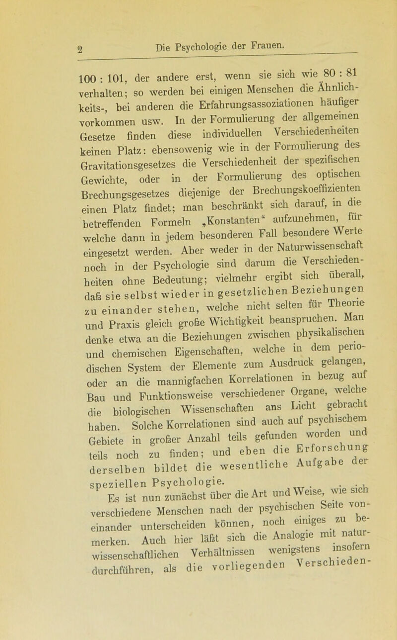 100:101, der andere erst, wenn sie sich wie 80 : 81 verhalten; so werden bei einigen Menschen die Ähnlich - keits-, bei anderen die Erfahrungsassoziationen häufiger Vorkommen usw. In der Formulierung der allgemeinen Gesetze finden diese individuellen Verschiedenheiten keinen Platz: ebensowenig wie in der Formulierung des Gravitationsgesetzes die Verschiedenheit der spezifischen Gewichte, oder in der Formulierung des optischen Brechungsgesetzes diejenige der Brechungskoeffizienten einen Platz findet; man beschränkt sich darauf, in die betreffenden Formeln „Konstanten“ aufzunehmen für welche dann in jedem besonderen Fall besondere Wer e eingesetzt werden. Aber weder in der Naturwissenschaft noch in der Psychologie sind darum die Verschieden- heiten ohne Bedeutung; vielmehr ergibt sich überall, daß sie selbst wieder in gesetzlichen Beziehungen zu einander stehen, welche nicht selten für Theorie und Praxis gleich grobe Wichtigkeit beanspruchen Man denke etwa an die Beziehungen zwischen physikalischen und chemischen Eigenschaften, welche in dem perio dischen System der Elemente zum Ausdruck ge angen oder an die mannigfachen Korrelationen in bezug au Bau und Funktionsweise verschiedener Organe, wec e die biologischen Wissenschaften ans Licht gebracht haben. Solche Korrelationen sind auch auf psychischem Gebiete in großer Anzahl teils gefunden worden und teils noch zu finden; und eben die Erforschung derselben bildet die wesentliche Aufgabe dei speziellen Psychologie. Es ist nun zunächst über die Art und Weise, wi verschiedene Menschen nach der psychischen Seite von- einander unterscheiden können, noch einiges zu be- merken. Auch hier läßt sich die Analogie mi natu - wissenschaftlichen Verhältnissen wenigstens msole durchführen, als die vorliegenden Verschi