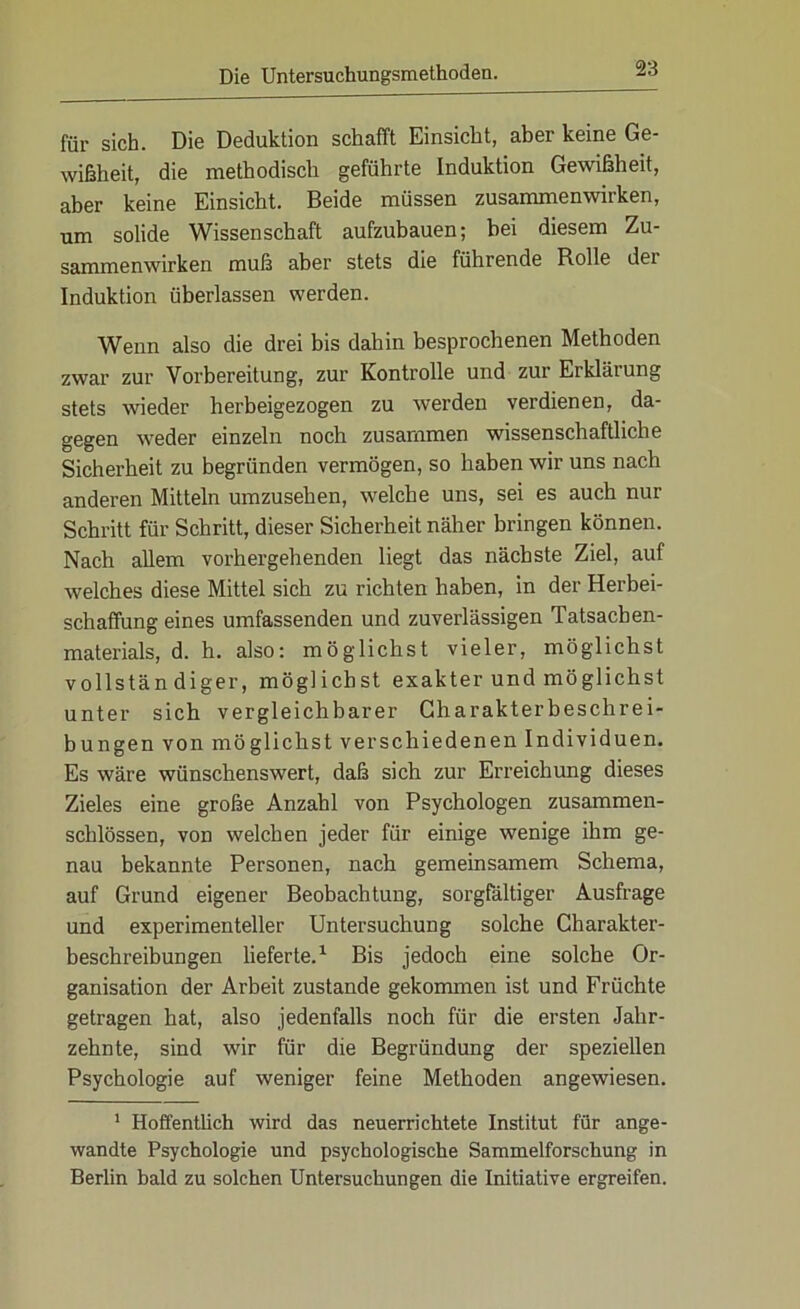 für sich. Die Deduktion schafft Einsicht, aber keine Ge- wißheit, die methodisch geführte Induktion Gewißheit, aber keine Einsicht. Beide müssen Zusammenwirken, um solide Wissenschaft aufzubauen; bei diesem Zu- sammenwirken muß aber stets die führende Rolle dei Induktion überlassen werden. Wenn also die drei bis dahin besprochenen Methoden zwar zur Vorbereitung, zur Kontrolle und zur Erklärung stets wieder herbeigezogen zu werden verdienen, da- gegen weder einzeln noch zusammen wissenschaftliche Sicherheit zu begründen vermögen, so haben wir uns nach anderen Mitteln umzusehen, welche uns, sei es auch nur Schritt für Schritt, dieser Sicherheit näher bringen können. Nach allem vorhergehenden liegt das nächste Ziel, auf welches diese Mittel sich zu richten haben, in der Herbei- schaffung eines umfassenden und zuverlässigen Tatsachen- materials, d. h. also: möglichst vieler, möglichst vollständiger, möglichst exakter und möglichst unter sich vergleichbarer Charakterbeschrei- bungen von möglichst verschiedenen Individuen. Es wäre wünschenswert, daß sich zur Erreichung dieses Zieles eine große Anzahl von Psychologen zusammen- schlössen, von welchen jeder für einige wenige ihm ge- nau bekannte Personen, nach gemeinsamem Schema, auf Grund eigener Beobachtung, sorgfältiger Ausfrage und experimenteller Untersuchung solche Charakter- beschreibungen lieferte.1 Bis jedoch eine solche Or- ganisation der Arbeit zustande gekommen ist und Früchte getragen hat, also jedenfalls noch für die ersten Jahr- zehnte, sind wir für die Begründung der speziellen Psychologie auf weniger feine Methoden angewiesen. 1 Hoffentlich wird das neuerrichtete Institut für ange- wandte Psychologie und psychologische Sammelforschung in Berlin bald zu solchen Untersuchungen die Initiative ergreifen.