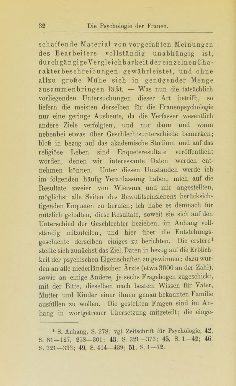 schaffende Material von vorgefaßten Meinungen des Bearbeiters vollständig unabhängig ist, durchgängige Vergleichbarkeit der einzelnen Cha- rakterbeschreibungen gewährleistet, und ohne allzu große Mühe sich in genügender Menge zusammenbringen läßt. — Was nun die tatsächlich vorliegenden Untersuchungen dieser Art betrifft, so liefern die meisten derselben für die Frauenpsychologie nur eine geringe Ausbeute, da die Verfasser wesentlich andere Ziele verfolgten, und nur dann und wann nebenbei etwas über Geschlechtsunterschiede bemerken; bloß in bezug auf das akademische Studium und auf das religiöse Leben sind Enqueteresultate veröffentlicht worden, denen wir interessante Daten werden ent- nehmen können. Unter diesen Umständen werde ich im folgenden häufig Veranlassung haben, mich auf die Resultate zweier von Wiersma und mir angestellten, möglichst alle Seiten des Bewußlseinslebens berücksich- tigenden Enqueten zu berufen; ich habe es demnach für nützlich gehalten, diese Resultate, soweit sie sich auf den Unterschied der Geschlechter beziehen, im Anhang voll- ständig mitzuteilen, und hier über die Entstehungs- geschichte derselben einiges zu berichten. Die erstere1 stellte sich zunächst das Ziel, Daten in bezug auf die Erblich- keit der psychischen Eigenschaften zu gewinnen; dazu wur- den an alle niederländischen Ärzte (etwa 3000 an der Zahl), sowie an einige Andere, je sechs Fragebogen zugeschickt, mit der Bitte, dieselben nach bestem Wissen für Vater, Mutter und Kinder einer ihneD genau bekannten Familie ausfüllen zu wollen. Die gestellten Fragen sind im An- hang in wortgetreuer Übersetzung mitgeteilt; die einge- 1 S. Anhang, S. 278; vgl. Zeitschrift für Psychologie, 42, S. 81-127, 258—301; 43, S. 321—373; 45, S. 1-42; 46, S. 321—333; 49, S. 414—439; 51, S. 1—72.