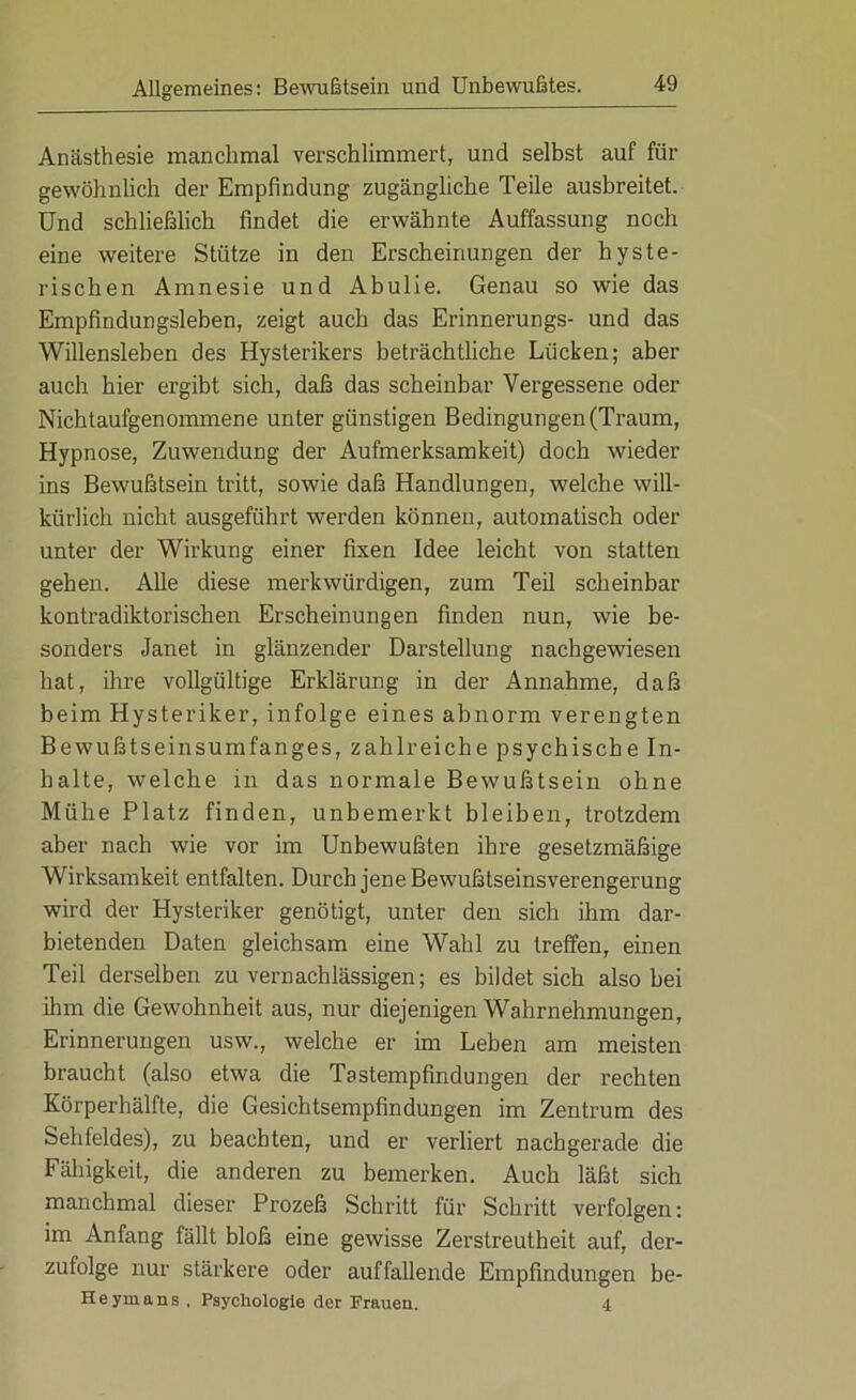 Anästhesie manchmal verschlimmert, und selbst auf für gewöhnlich der Empfindung zugängliche Teile ausbreitet. Und schließlich findet die erwähnte Auffassung noch eine weitere Stütze in den Erscheinungen der hyste- rischen Amnesie und Abulie. Genau so wie das Empfindungsleben, zeigt auch das Erinnerungs- und das Willensleben des Hysterikers beträchtliche Lücken; aber auch hier ergibt sich, daß das scheinbar Vergessene oder Nichtaufgenommene unter günstigen Bedingungen (Traum, Hypnose, Zuwendung der Aufmerksamkeit) doch wieder ins Bewußtsein tritt, sowie daß Handlungen, welche will- kürlich nicht ausgeführt werden können, automatisch oder unter der Wirkung einer fixen Idee leicht von statten gehen. Alle diese merkwürdigen, zum Teil scheinbar kontradiktorischen Erscheinungen finden nun, wie be- sonders Janet in glänzender Darstellung nachgewiesen hat, ihre vollgültige Erklärung in der Annahme, daß beim Hysteriker, infolge eines abnorm verengten Bewußtseinsumfanges, zahlreiche psychische In- halte, welche in das normale Bewußtsein ohne Mühe Platz finden, unbemerkt bleiben, trotzdem aber nach wie vor im Unbewußten ihre gesetzmäßige Wirksamkeit entfalten. Durch jene Bewußtseinsverengerung wird der Hysteriker genötigt, unter den sich ihm dar- bietenden Daten gleichsam eine Wahl zu treffen, einen Teil derselben zu vernachlässigen; es bildet sich also bei ihm die Gewohnheit aus, nur diejenigen Wahrnehmungen, Erinnerungen usw., welche er im Leben am meisten braucht (also etwa die Tastempfindungen der rechten Körperhälfte, die Gesichtsempfindungen im Zentrum des Sehfeldes), zu beachten, und er verliert nachgerade die Fähigkeit, die anderen zu bemerken. Auch läßt sich manchmal dieser Prozeß Schritt für Schritt verfolgen: im Anfang fällt bloß eine gewisse Zerstreutheit auf, der- zufolge nur stärkere oder auffallende Empfindungen be- Heyinans , Psychologie der Frauen. 4