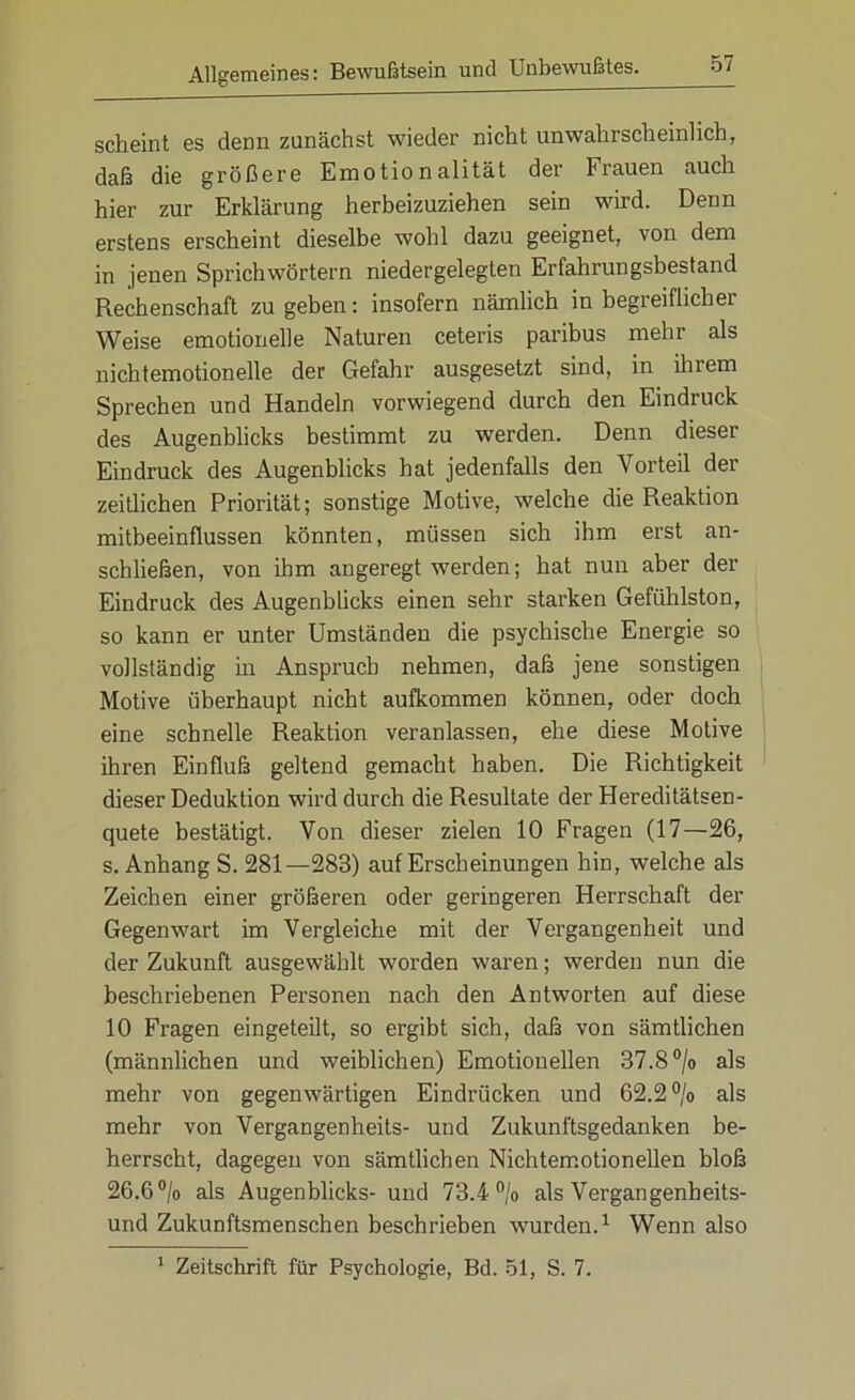 scheint es denn zunächst wieder nicht unwahrscheinlich, daß die größere Emotionalität der Frauen auch hier zur Erklärung herbeizuziehen sein wird. Denn erstens erscheint dieselbe wohl dazu geeignet, von dem in jenen Sprichwörtern niedergelegten Erfahrungsbestand Rechenschaft zu geben: insofern nämlich in begieiflichei Weise emotionelle Naturen ceteris paribus mehr als nichtemotionelle der Gefahr ausgesetzt sind, in ihrem Sprechen und Handeln vorwiegend durch den Eindruck des Augenblicks bestimmt zu werden. Denn dieser Eindruck des Augenblicks hat jedenfalls den Vorteil der zeitlichen Priorität; sonstige Motive, welche die Reaktion mitbeeinflussen könnten, müssen sich ihm erst an- schließen, von ihm angeregt werden; hat nun aber der Eindruck des Augenblicks einen sehr starken Gefühlston, so kann er unter Umständen die psychische Energie so vollständig in Anspruch nehmen, daß jene sonstigen Motive überhaupt nicht aufkommen können, oder doch eine schnelle Reaktion veranlassen, ehe diese Motive ihren Einfluß geltend gemacht haben. Die Richtigkeit dieser Deduktion wird durch die Resultate der Hereditätsen- quete bestätigt. Von dieser zielen 10 Fragen (17—26, s. Anhang S. 281—283) auf Erscheinungen hin, welche als Zeichen einer größeren oder geringeren Herrschaft der Gegenwart im Vergleiche mit der Vergangenheit und der Zukunft ausgewählt worden waren; werden nun die beschriebenen Personen nach den Antworten auf diese 10 Fragen eingeteilt, so ergibt sich, daß von sämtlichen (männlichen und weiblichen) Emotionellen 37.8 °/o als mehr von gegenwärtigen Eindrücken und 62.2 °/o als mehr von Vergangenheits- und Zukunftsgedanken be- herrscht, dagegen von sämtlichen Nichtemotionellen bloß 26.6°/o als Augenblicks- und 73.4% als Vergangenheits- und Zukunftsmenschen beschrieben wurden.1 Wenn also 1 Zeitschrift für Psychologie, Bd. 51, S. 7.