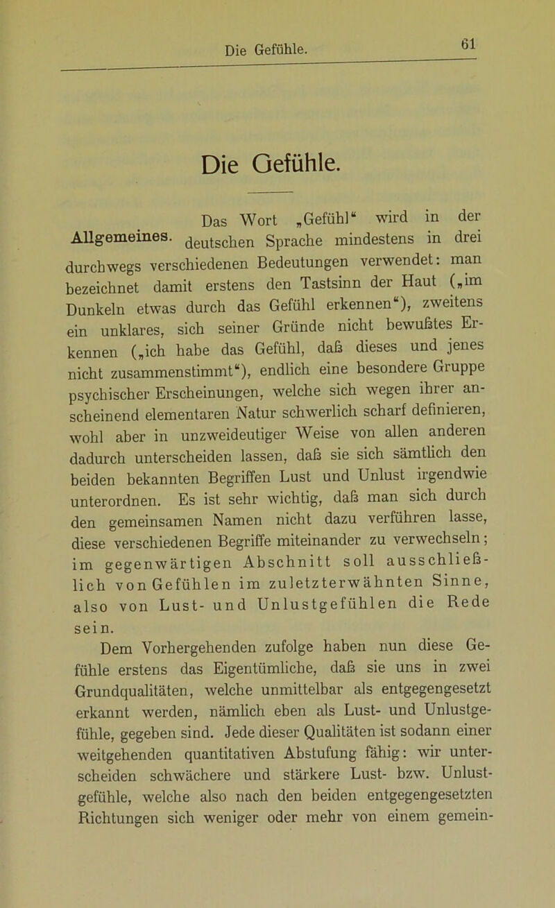 Die Gefühle. Das Wort „Gefühl“ wird in der Allgemeines, (jgyjgchen Sprache mindestens in drei durchwegs verschiedenen Bedeutungen verwendet: man bezeichnet damit erstens den Tastsinn der Haut („im Dunkeln etwas durch das Gefühl erkennen“), zweitens ein unklares, sich seiner Gründe nicht bewußtes Er- kennen („ich habe das Gefühl, daß dieses und jenes nicht zusammenstimmt“), endlich eine besondere Giuppe psychischer Erscheinungen, welche sich wegen ihrer an- scheinend elementaren Natur schwerlich scharf definieren, wohl aber in unzweideutiger Weise von allen anderen dadurch unterscheiden lassen, daß sie sich sämtlich den beiden bekannten Begriffen Lust und Unlust irgendwie unterordnen. Es ist sehr wichtig, daß man sich duich den gemeinsamen Namen nicht dazu verführen lasse, diese verschiedenen Begriffe miteinander zu verwechseln; im gegenwärtigen Abschnitt soll ausschließ- lich von Gefühlen im zuletzterwähnten Sinne, also von Lust- und Unlustgefühlen die Rede sein. Dem Vorhergehenden zufolge haben nun diese Ge- fühle erstens das Eigentümliche, daß sie uns in zwei Grundqualitäten, welche unmittelbar als entgegengesetzt erkannt werden, nämlich eben als Lust- und Unlustge- fühle, gegeben sind. Jede dieser Qualitäten ist sodann einer weitgehenden quantitativen Abstufung fähig: wir unter- scheiden schwächere und stärkere Lust- bzw. Unlust- gefühle, welche also nach den beiden entgegengesetzten Richtungen sich weniger oder mehr von einem gemein-