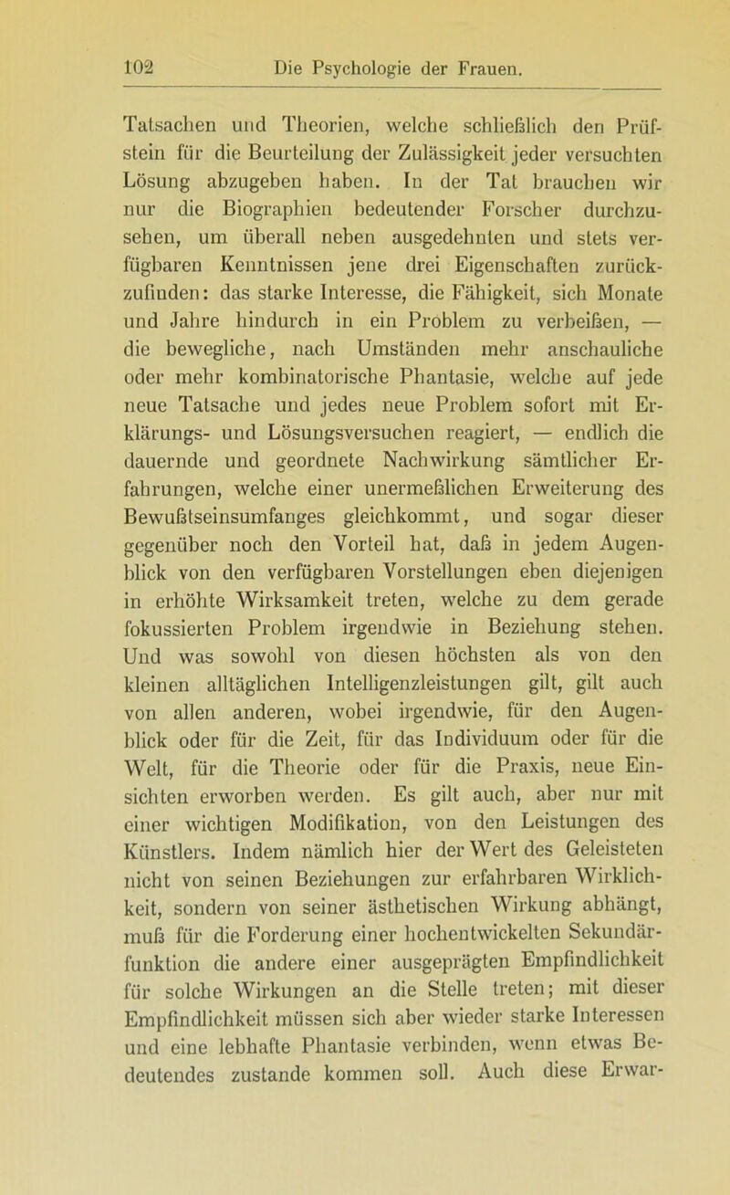 Tatsachen und Theorien, welche schließlich den Prüf- stein für die Beurteilung der Zulässigkeit jeder versuchten Lösung abzugeben haben. In der Tat brauchen wir nur die Biographien bedeutender Forscher durchzu- sehen, um überall neben ausgedehnten und stets ver- fügbaren Kenntnissen jene drei Eigenschaften zurück- zufinden : das starke Interesse, die Fähigkeit, sich Monate und Jahre hindurch in ein Problem zu verbeißen, — die bewegliche, nach Umständen mehr anschauliche oder mehr kombinatorische Phantasie, welche auf jede neue Tatsache und jedes neue Problem sofort mit Er- klärungs- und Lösungsversuchen reagiert, — endlich die dauernde und geordnete Nachwirkung sämtlicher Er- fahrungen, welche einer unermeßlichen Erweiterung des Bewußtseinsumfanges gleichkommt, und sogar dieser gegenüber noch den Vorteil hat, daß in jedem Augen- blick von den verfügbaren Vorstellungen eben diejenigen in erhöhte Wirksamkeit treten, welche zu dem gerade fokussierten Problem irgendwie in Beziehung stehen. Und was sowohl von diesen höchsten als von den kleinen alltäglichen Intelligenzleistungen gilt, gilt auch von allen anderen, wobei irgendwie, für den Augen- blick oder für die Zeit, für das Individuum oder für die Welt, für die Theorie oder für die Praxis, neue Ein- sichten erworben werden. Es gilt auch, aber nur mit einer wichtigen Modifikation, von den Leistungen des Künstlers. Indem nämlich hier der Wert des Geleisteten nicht von seinen Beziehungen zur erfahrbaren Wirklich- keit, sondern von seiner ästhetischen Wirkung abhängt, muß für die Forderung einer hochentwickelten Sekundär- funktion die andere einer ausgeprägten Empfindlichkeit für solche Wirkungen an die Stelle treten; mit dieser Empfindlichkeit müssen sich aber wieder starke Interessen und eine lebhafte Phantasie verbinden, wenn etwas Be- deutendes zustande kommen soll. Auch diese Erwar-