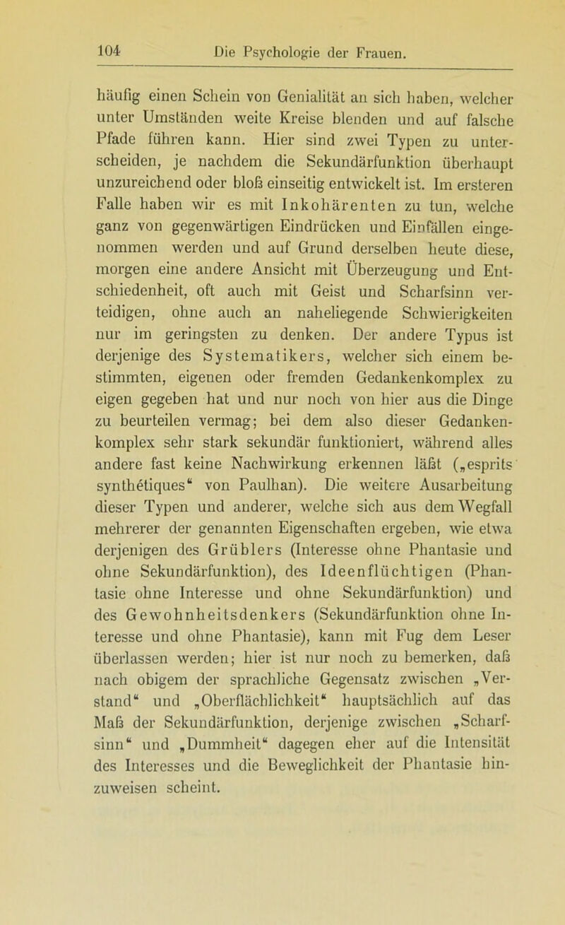 häufig einen Schein von Genialität an sich haben, welcher unter Umständen weite Kreise blenden und auf falsche Pfade führen kann. Hier sind zwei Typen zu unter- scheiden, je nachdem die Sekundärfunktion überhaupt unzureichend oder bloß einseitig entwickelt ist. Im ersteren Falle haben wir es mit Inkohärenten zu tun, welche ganz von gegenwärtigen Eindrücken und Einfällen einge- nommen werden und auf Grund derselben heute diese, morgen eine andere Ansicht mit Überzeugung und Ent- schiedenheit, oft auch mit Geist und Scharfsinn ver- teidigen, ohne auch an naheliegende Schwierigkeiten nur im geringsten zu denken. Der andere Typus ist derjenige des Systematikers, welcher sich einem be- stimmten, eigenen oder fremden Gedankenkomplex zu eigen gegeben hat und nur noch von hier aus die Dinge zu beurteilen vermag; bei dem also dieser Gedanken- komplex sehr stark sekundär funktioniert, während alles andere fast keine Nachwirkung erkennen läßt („esprits synthetiques“ von Paulhan). Die weitere Ausarbeitung dieser Typen und anderer, welche sich aus dem Wegfall mehrerer der genannten Eigenschaften ergeben, wie etwa derjenigen des Grüblers (Interesse ohne Phantasie und ohne Sekundärfunktion), des Ideenflüchtigen (Phan- tasie ohne Interesse und ohne Sekundärfunktion) und des Gewohnheitsdenkers (Sekundärfunktion ohne In- teresse und ohne Phantasie), kann mit Fug dem Leser überlassen werden; hier ist nur noch zu bemerken, daß nach obigem der sprachliche Gegensatz zwischen »Ver- stand“ und „Oberflächlichkeit“ hauptsächlich auf das Maß der Sekundärfunktion, derjenige zwischen „Scharf- sinn“ und „Dummheit“ dagegen eher auf die Intensität des Interesses und die Beweglichkeit der Phantasie hin- zuweisen scheint.