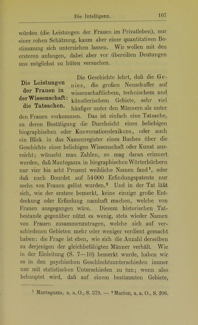 würden (die Leistungen der Frauen im Privatleben), nur einer rohen Schätzung, kaum aber einer quantitativen Be- stimmung sich unterziehen lassen. Wir wollen mit den ersteren anfangen, dabei aber vor übereilten Deutungen uns möglichst zu hüten versuchen. Die Geschichte lehrt, daß die Ge- Die Leistungen njes^ jje großen Neuscbaffer auf der Frauen in wissenschaftlichem, technischem und der Wissenschaft. k{jnsflerjschem Gebiete, sehr viel die Tatsachen, häiifiger unter den Männern als unter den Frauen Vorkommen. Das ist einfach eine Tatsache, zu deren Bestätigung die Durchsicht eines beliebigen biographischen oder Konversationslexikons, oder auch ein Blick in das Namenregister eines Buches über die Geschichte einer beliebigen Wissenschaft oder Kunst aus- reicht; wünscht man Zahlen, so mag daran erinnert werden, daßMantegazza in biographischen Wörterbüchern nur vier bis acht Prozent weibliche Namen fand1, oder daß nach Bourdet auf 54000 Erfindungspatente nur sechs von Frauen gelöst wurden.2 Und in der Tat läßt sich, wie der erstere bemerkt, keine einzige große Ent- deckung oder Erfindung namhaft machen, welche von Frauen ausgegangen wäre. Diesem historischen Tat- bestände gegenüber nützt es wenig, stets wieder Namen von Frauen zusammenzutragen, welche sich auf ver- schiedenen Gebieten mehr oder weniger verdient gemacht haben: die Frage ist eben, wie sich die Anzahl derselben zu derjenigen der gleichbefähigten Männer verhält Wie in der Einleitung (S. 7—10) bemerkt wurde, haben wir es in den psychischen Geschlechtsunterschieden immer nur mit statistischen Unterschieden zu tun; wenn also behauptet wird, daß auf einem bestimmten Gebiete, 1 Mantegazza, a. a. 0., S. 379. — 2 Marion, a. a. 0., S. 206.