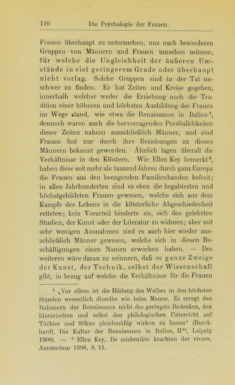 Frauen überhaupt zu untersuchen, uns nach besonderen Gruppen von Männern und Frauen umsehen müssen, für welche die Ungleichheit der äußeren Um- stände in viel geringerem Grade oder überhaupt nicht vorlag. Solche Gruppen sind in der Tat un- schwer zu finden. Es bat Zeiten und Kreise gegeben, innerhalb welcher weder die Erziehung noch die Tra- dition einer höheren und höchsten Ausbildung der Frauen im Wege stand, wie etwa die Renaissance in Italien1, dennoch waren auch die hervorragenden Persönlichkeiten dieser Zeiten nahezu ausschließlich Männer, und sind Frauen fast nur durch ihre Beziehungen zu diesen Männern bekannt geworden. Ähnlich lagen überall die Verhältnisse in den Klöstern. Wie Ellen Key bemerkt2 * * * * * *, haben diese seit mehr als tausend Jahren durch ganz Europa die Frauen aus den beengenden Familienbanden befreit; in allen Jahrhunderten sind es eben die begabtesten und höchstgebildeten Frauen gewesen, welche sich aus dem Kampfe des Lebens in die klösterliche Abgeschiedenheit retteten; kein Vorurteil binderte sie, sich den gelehrten Studien, der Kunst oder der Literatur zu widmen; aber mit sehr wenigen Ausnahmen sind es auch hier wieder aus- schließlich Männer gewesen, welche sich in diesen Be- schäftigungen einen Namen erworben haben. — Des weiteren wäre daran zu erinnern, daß es ganze Zweige der Kunst, der Technik, selbst der Wissenschaft gibt, in bezug auf welche die Verhältnisse für die Frauen 1 „Vor allem ist die Bildung des Weibes in den höchsten Ständen wesentlich dieselbe wie beim Manne. Es erregt den Italienern der Renaissance nicht das geringste Bedenken, den literarischen und selbst den philologischen Unterricht auf Töchter und Söhne gleichmäßig wirken zu lassen“ (Burck- hardt, Die Kultur der Renaissance in Italien, II10, Leipzig 1908). — 2 Ellen Key, De misbruikte krachten der vrouw, Amsterdam 1898, S. 11.