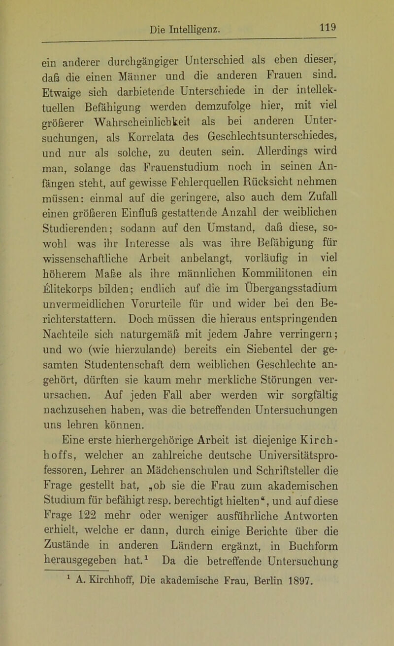 ein anderer durchgängiger Unterschied als eben dieser, daß die einen Männer und die anderen Frauen sind. Etwaige sich darbietende Unterschiede in der intellek- tuellen Befähigung werden demzufolge hier, mit viel größerer Wahrscheinlichkeit als bei anderen Unter- suchungen, als Korrelata des Geschlechtsunterschiedes, und nur als solche, zu deuten sein. Allerdings wird man, solange das Frauenstudium noch in seinen An- fängen steht, auf gewisse Fehlerquellen Rücksicht nehmen müssen: einmal auf die geringere, also auch dem Zufall einen größeren Einfluß gestattende Anzahl der weiblichen Studierenden; sodann auf den Umstand, daß diese, so- wohl was ihr Interesse als was ihre Befähigung für wissenschaftliche Arbeit anbelangt, vorläufig in viel höherem Maße als ihre männlichen Kommilitonen ein Elitekorps bilden; endlich auf die im Übergangsstadium unvermeidlichen Vorurteile für und wider bei den Be- richterstattern. Doch müssen die hieraus entspringenden Nachteile sich naturgemäß mit jedem Jahre verringern; und wo (wie hierzulande) bereits ein Siebentel der ge- samten Studentenschaft dem weiblichen Geschlechte an- gehört, dürften sie kaum mehr merkliche Störungen ver- ursachen. Auf jeden Fall aber werden wir sorgfältig nachzusehen haben, was die betreffenden Untersuchungen uns lehren können. Eine erste hierhergehörige Arbeit ist diejenige Kirch- hoffs, welcher an zahlreiche deutsche Universitätspro- fessoren, Lehrer an Mädchenschulen und Schriftsteller die Frage gestellt hat, „ob sie die Frau zum akademischen Studium für befähigt resp. berechtigt hielten“, und auf diese Frage 122 mehr oder weniger ausführliche Antworten erhielt, welche er dann, durch einige Berichte über die Zustände in anderen Ländern ergänzt, in Buchform herausgegeben hat.1 Da die betreffende Untersuchung 1 A. Kirchhoff, Die akademische Frau, Berlin 1897.