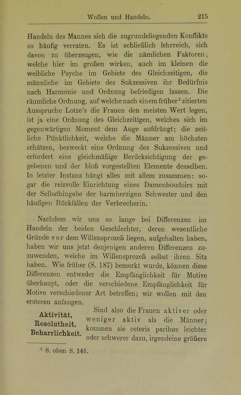 Handeln des Mannes sich die zugrundeliegenden Konflikte so häufig verraten. Es ist schließlich lehrreich, sich davon zu überzeugen, wie die nämlichen Faktoren, welche hier im großen wirken, auch im kleinen die weibliche Psyche im Gebiete des Gleichzeitigen, die männliche im Gebiete des Sukzessiven ihr Bedürfnis nach Harmonie und Ordnung befriedigen lassen. Die räumliche Ordnung, auf welche nach einem früher1 zitierten Ausspruche Lotze’s die Frauen den meisten Wert legen, ist ja eine Ordnung des Gleichzeitigen, welches sich im gegenwärtigen Moment dem Auge aufdrängt; die zeit- liche Pünktlichkeit, welche die Männer am höchsten schätzen, bezweckt eine Ordnung des Sukzessiven und erfordert eine gleichmäßige Berücksichtigung der ge- gebenen und der bloß vorgestellten Elemente desselben. In letzter Instanz hängt alles mit allem zusammen: so- gar die reizvolle Einrichtung eines Damenboudoirs mit der Selbsthingabe der barmherzigen Schwester und den häufigen Rückfällen der Verbrecherin. Nachdem wir uns so lange bei Differenzen im Handeln der beiden Geschlechter, deren wesentliche Gründe vor dem Willensprozeß liegen, aufgehalten haben, haben wir uns jetzt denjenigen anderen Differenzen zu- zuwenden, welche im Willensprozeß selbst ihren Sitz haben. Wie früher (S. 187) bemerkt wurde, können diese Differenzen entweder die Empfänglichkeit für Motive überhaupt, oder die verschiedene Empfänglichkeit für Motive verschiedener Art betreffen; wir wollen mit den ersteren anfangen. Aktivität, Resolutheit, Beharrlichkeit. Sind also die Frauen aktiver oder weniger aktiv als die Männer; kommen sie ceteris paribus leichter oder schwerer dazu, irgendeine größere 1 S. oben S. 141.