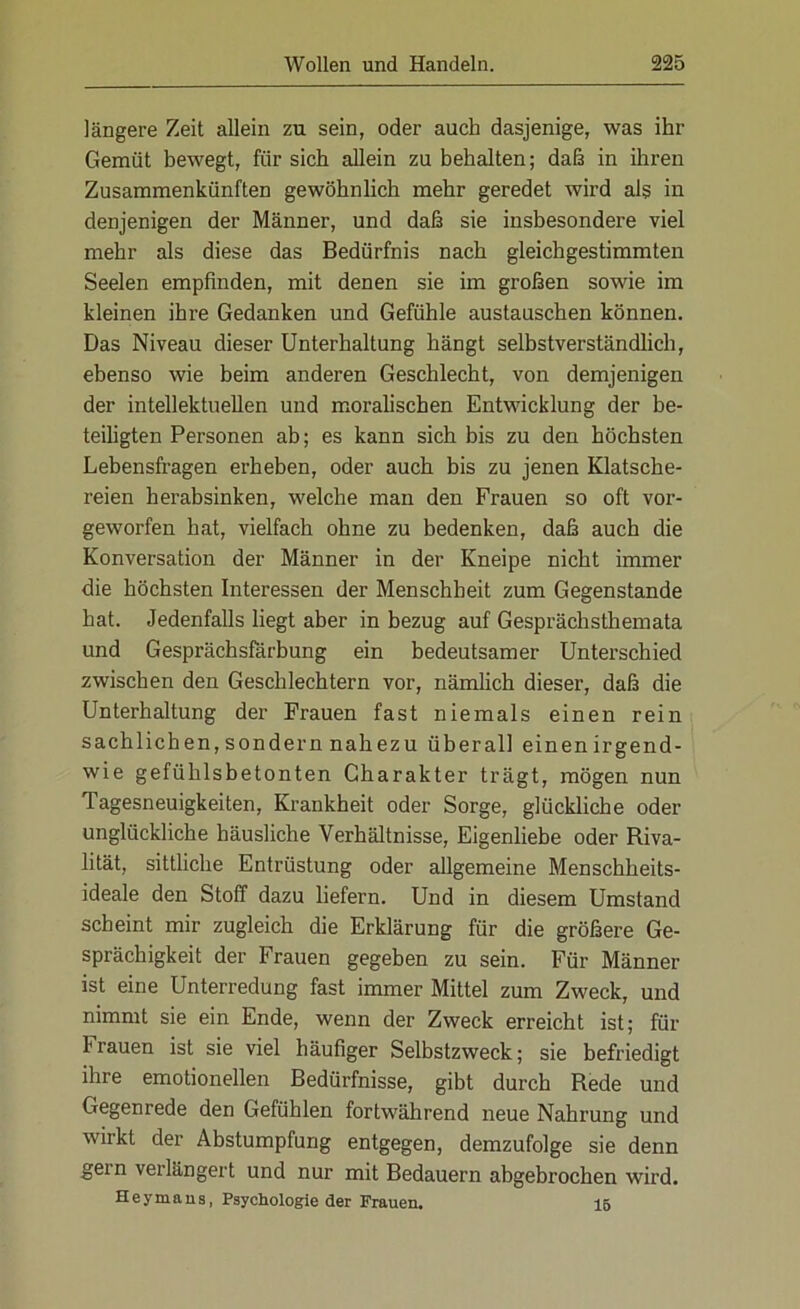 längere Zeit allein zu sein, oder auch dasjenige, was ihr Gemüt bewegt, fiir sich allein zu behalten; daß in ihren Zusammenkünften gewöhnlich mehr geredet wird als in denjenigen der Männer, und daß sie insbesondere viel mehr als diese das Bedürfnis nach gleichgestimmten Seelen empfinden, mit denen sie im großen sowie im kleinen ihre Gedanken und Gefühle austauschen können. Das Niveau dieser Unterhaltung hängt selbstverständlich, ebenso wie beim anderen Geschlecht, von demjenigen der intellektuellen und moralischen Entwicklung der be- teiligten Personen ab; es kann sich bis zu den höchsten Lebensfragen erheben, oder auch bis zu jenen Klatsche- reien herabsinken, welche man den Frauen so oft vor- geworfen hat, vielfach ohne zu bedenken, daß auch die Konversation der Männer in der Kneipe nicht immer die höchsten Interessen der Menschheit zum Gegenstände hat. Jedenfalls liegt aber in bezug auf Gesprächsthemata und Gesprächsfärbung ein bedeutsamer Unterschied zwischen den Geschlechtern vor, nämlich dieser, daß die Unterhaltung der Frauen fast niemals einen rein sachlichen, sondern nahezu überall einenirgend- wie gefühlsbetonten Charakter trägt, mögen nun Tagesneuigkeiten, Krankheit oder Sorge, glückliche oder unglückliche häusliche Verhältnisse, Eigenliebe oder Riva- lität, sittliche Entrüstung oder allgemeine Menschheits- ideale den Stoff dazu liefern. Und in diesem Umstand scheint mir zugleich die Erklärung für die größere Ge- sprächigkeit der Frauen gegeben zu sein. Für Männer ist eine Unterredung fast immer Mittel zum Zweck, und nimmt sie ein Ende, wenn der Zweck erreicht ist; für Frauen ist sie viel häufiger Selbstzweck; sie befriedigt ihre emotionellen Bedürfnisse, gibt durch Rede und Gegenrede den Gefühlen fortwährend neue Nahrung und wirkt der Abstumpfung entgegen, demzufolge sie denn gern verlängert und nur mit Bedauern abgebrochen wird. Heymaus, Psychologie der Frauen. 15