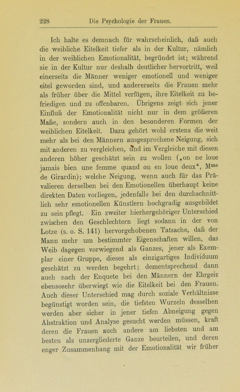 Ich halte es demnach für wahrscheinlich, daß auch die weibliche Eitelkeit tiefer als in der Kultur, nämlich in der weiblichen Emotionalität, begründet ist; während sie in der Kultur nur deshalb deutlicher hervortritt, weil einerseits die Männer weniger emotionell und weniger eitel geworden sind, und andererseits die Frauen mehr als früher über die Mittel verfügen, ihre Eitelkeit zu be- friedigen und zu offenbaren. Übrigens zeigt sich jener Einfluß der Emotionalität nicht nur in dem größeren Maße, sondern auch in den besonderen Formen der weiblichen Eitelkeit. Dazu gehört wohl erstens die weit mehr als bei den Männern ausgesprochene Neigung, sich mit anderen zu vergleichen, und im Vergleiche mit diesen anderen höher geschätzt sein zu wollen („on ne loue jamais bien une femme quand on en loue deux“, Mme de Girardin); welche Neigung, wenn auch für das Prä- valieren derselben bei den Emotionellen überhaupt keine direkten Daten vorliegen, jedenfalls bei den durchschnitt- lich sehr emotionellen Künstlern hochgradig ausgebildet zu sein pflegt. Ein zweiter hierhergehöriger Unterschied zwischen den Geschlechtern liegt sodann in der von Lotze (s. o. S. 141) hervorgehobenen Tatsache, daß der Mann mehr um bestimmter Eigenschaften willen, das Weib dagegen vorwiegend als Ganzes, jener als Exem- plar einer Gruppe, dieses als einzigartiges Individuum geschätzt zu werden begehrt; dementsprechend dann auch nach der Enquete bei den Männern der Ehrgeiz ebensosehr überwiegt wie die Eitelkeit bei den Frauen. Auch dieser Unterschied mag durch soziale Verhältnisse begünstigt worden sein, die tiefsten Wurzeln desselben werden aber sicher in jener tiefen Abneigung gegen Abstraktion und Analyse gesucht werden müssen, kraft deren die Frauen auch andere am liebsten und am besten als unzergliederte Ganze beurteilen, und deien enger Zusammenhang mit der Emotionalität wir ffühei