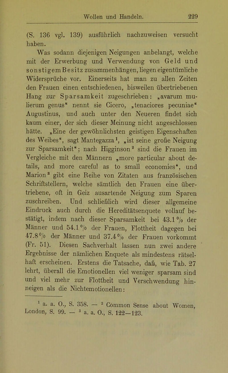 (S. 136 vgl. 139) ausführlich nachzuweisen versucht haben. Was sodann diejenigen Neigungen anbelangt, welche mit der Erwerbung und Verwendung von Geld und sonstigemBesitz zusammen!) ängen, liegen eigentümlich e Widersprüche vor. Einerseits hat man zu allen Zeiten den Frauen einen entschiedenen, bisweilen übertriebenen Hang zur Sparsamkeit zugeschrieben: „avarum mu- lierum genus“ nennt sie Cicero, „tenaciores pecuniae“ Augustinus, und auch unter den Neueren findet sich kaum einer, der sich dieser Meinung nicht angeschlossen hätte. „Eine der gewöhnlichsten geistigen Eigenschaften des Weibes“, sagt Mantegazza1, „ist seine große Neigung zur Sparsamkeit“; nach Higginson2 sind die Frauen im Vergleiche mit den Männern „more particular about de- tails, and more careful as to small economies“, und Marion3 gibt eine Reihe von Zitaten aus französischen Schriftstellern, welche sämtlich den Frauen eine über- triebene, oft in Geiz ausartende Neigung zum Sparen zuschreiben. Und schließlich wird dieser allgemeine Eindruck auch durch die Hereditätsenquete vollauf be- stätigt, indem nach dieser Sparsamkeit bei 43.1 °/o der Männer und 54.1 °/o der Frauen, Flottheit dagegen bei 47.8°/o der Männer und 37.4% der Frauen vorkommt (Fr. 51). Diesen Sachverhalt lassen nun zwei andere Ergebnisse der nämlichen Enquete als mindestens rätsel- haft erscheinen. Erstens die Tatsache, daß, wie Tab. 27 lehrt, überall die Emotionellen viel weniger sparsam sind und viel mehr zur Flottheit und Verschwendung hin- neigen als die Nichtemolionellen: a. a. 0., S. 358. — 2 Common Sense about Women, London, S. 99. — 3 a. a. 0., S. 122—123.