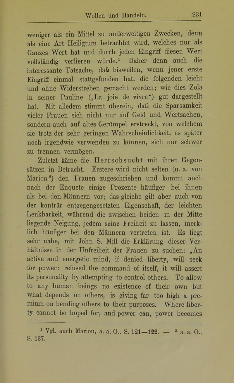 weniger als ein Mittel zu anderweitigen Zwecken, denn als eine Art Heiligtum betrachtet wird, welches nur als Ganzes Wert hat und durch jeden Eingriff diesen Wert vollständig verlieren würde.1 Daher denn auch die interessante Tatsache, daß bisweilen, wenn jener erste Eingriff einmal stattgefunden hat, die folgenden leicht und ohne Widerstreben gemacht werden; wie dies Zola in seiner Pauline („La joie de vivre“) gut dargestellt hat. Mit alledem stimmt überein, daß die Sparsamkeit vieler Frauen sich nicht nur auf Geld und Wertsachen, sondern auch auf altes Gerümpel erstreckt, von welchem sie trotz der sehr geringen Wahrscheinlichkeit, es später noch irgendwie verwenden zu können, sich nur schwer zu trennen vermögen. Zuletzt käme die Herrschsucht mit ihren Gegen- sätzen in Betracht. Erstere wird nicht selten (u. a. von Marion2) den Frauen zugeschrieben und kommt auch nach der Enquete einige Prozente häufiger bei ihnen als bei den Männern vor; das gleiche gilt aber auch von der konträr entgegengesetzten Eigenschaft, der leichten Lenkbarkeit, während die zwischen beiden in der Mitte liegende Neigung, jedem seine Freiheit zu lassen, merk- lich häufiger bei den Männern vertreten ist. Es liegt sehr nahe, mit John S. Mill die Erklärung dieser Ver- hältnisse in der Unfreiheit der Frauen zu suchen: „An active and energetic mind, if denied liberty, will seek for powrer: refused the command of itself, it will assert its personality by attempting to control others. To allow to any human beings no existence of their own but what depends on others, is giving far too high a pre- mium on bending others to their purposes. Wliere liber- ty cannot be hoped for, and powrer can, power becomes 1 Vgl. auch Marion, a. a. 0., S. 121—122. — 2 a. a. 0., S. 137.