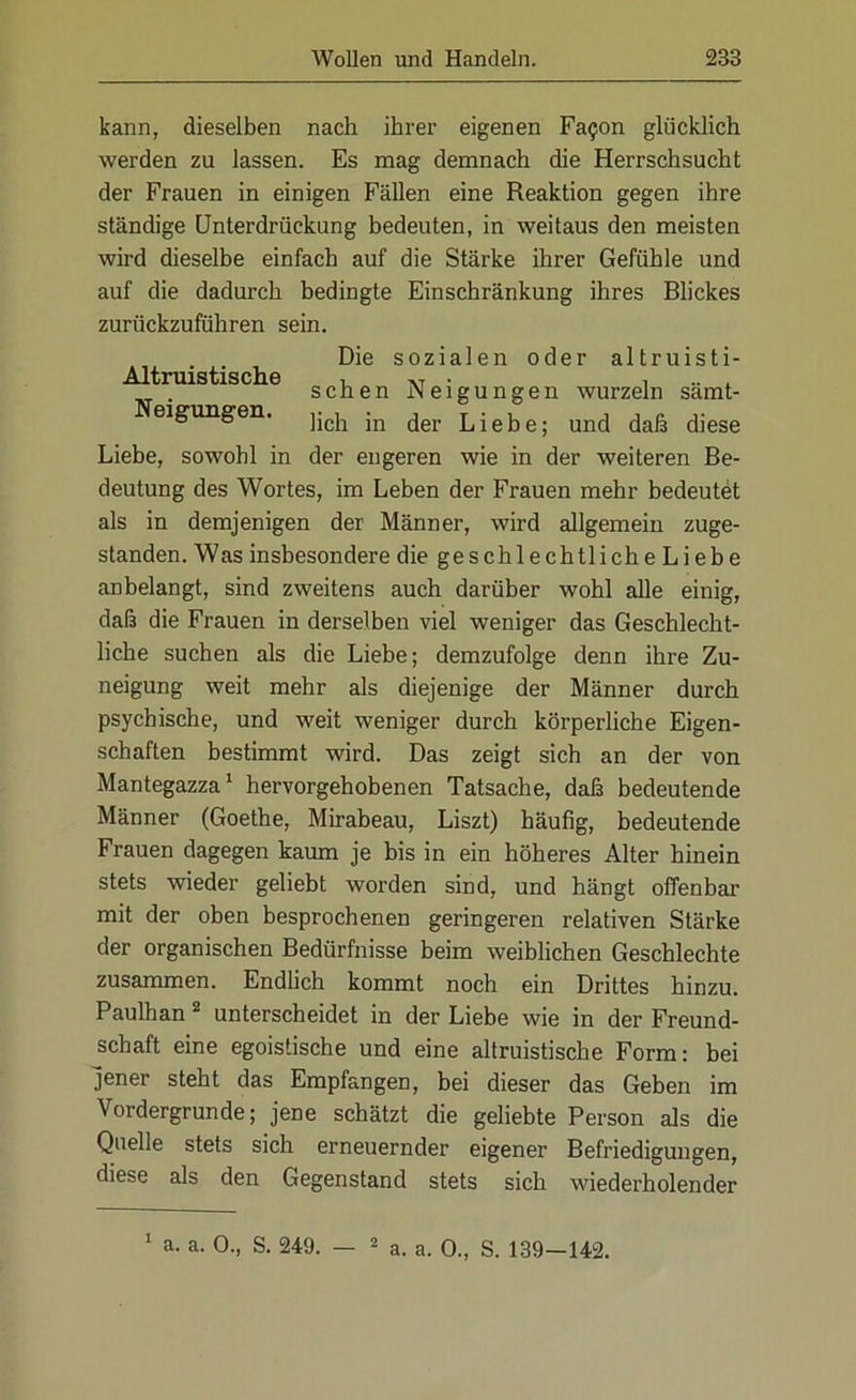 kann, dieselben nach ihrer eigenen Fa?on glücklich werden zu lassen. Es mag demnach die Herrschsucht der Frauen in einigen Fällen eine Reaktion gegen ihre ständige Unterdrückung bedeuten, in weitaus den meisten wird dieselbe einfach auf die Stärke ihrer Gefühle und auf die dadurch bedingte Einschränkung ihres Blickes zurückzuführen sein. , . . Die sozialen oder altruisti- Altruistische um- , sehen Neigungen wurzeln samt- Neigungen. ]ich jn der Liebe. und daß diese Liebe, sowohl in der engeren wie in der weiteren Be- deutung des Wortes, im Leben der Frauen mehr bedeutet als in demjenigen der Männer, wird allgemein zuge- standen. Was insbesondere die geschlechtliche Liebe anbelangt, sind zweitens auch darüber wohl alle einig, daß die Frauen in derselben viel weniger das Geschlecht- liche suchen als die Liebe; demzufolge denn ihre Zu- neigung weit mehr als diejenige der Männer durch psychische, und weit weniger durch körperliche Eigen- schaften bestimmt wird. Das zeigt sich an der von Mantegazza1 hervorgehobenen Tatsache, daß bedeutende Männer (Goethe, Mirabeau, Liszt) häufig, bedeutende Frauen dagegen kaum je bis in ein höheres Alter hinein stets wieder geliebt worden sind, und hängt offenbar mit der oben besprochenen geringeren relativen Stärke der organischen Bedürfnisse beim weiblichen Geschlechte zusammen. Endlich kommt noch ein Drittes hinzu. Paulhan 2 unterscheidet in der Liebe wie in der Freund- schaft eine egoistische und eine altruistische Form: bei jener steht das Empfangen, bei dieser das Geben im Vordergründe; jene schätzt die geliebte Person als die Quelle stets sich erneuernder eigener Befriedigungen, diese als den Gegenstand stets sich wiederholender a. a. 0., S. 249. — 2 a. a. 0., S. 139—142. 1