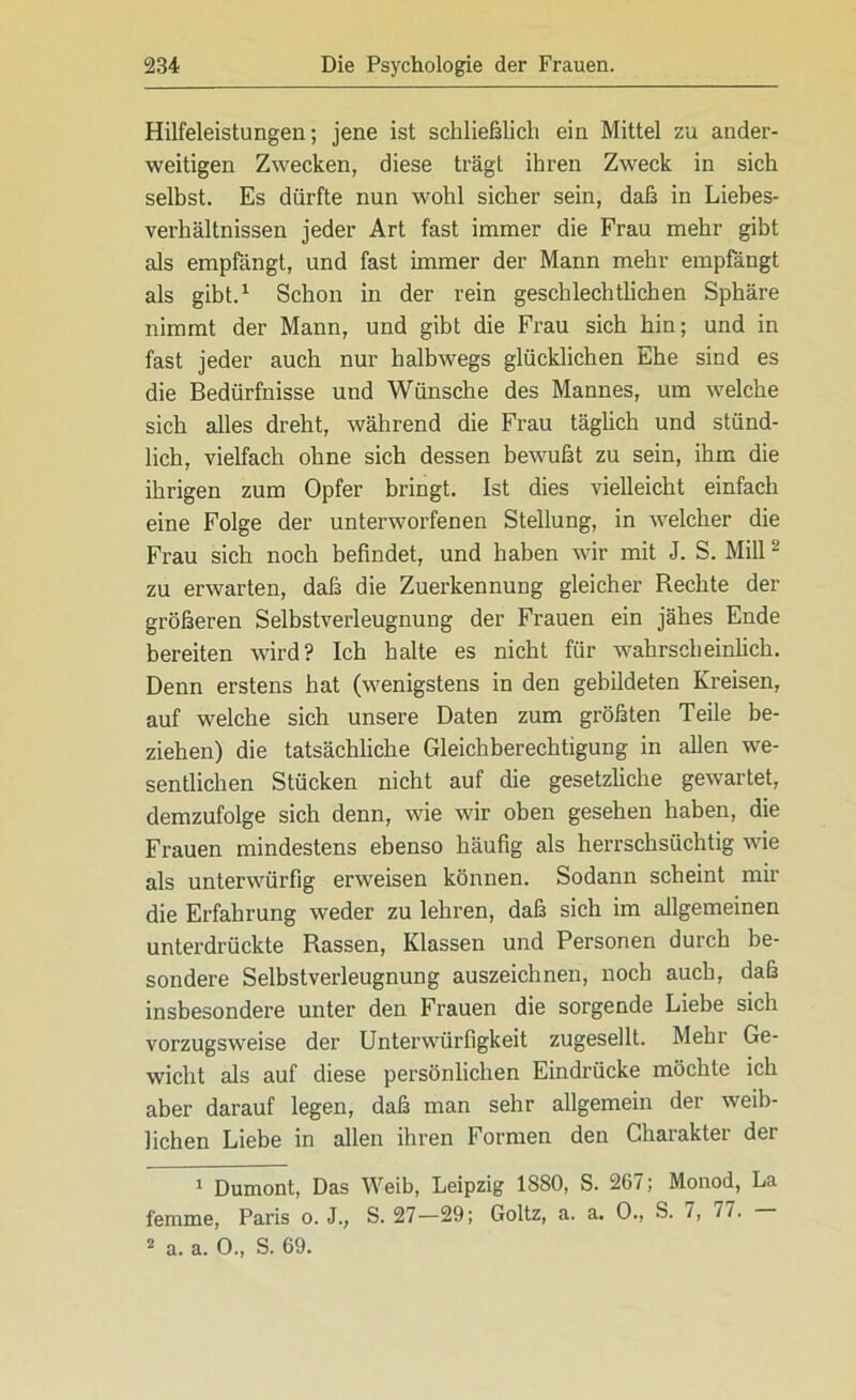 Hilfeleistungen; jene ist schließlich ein Mittel zu ander- weitigen Zwecken, diese trägt ihren Zweck in sich selbst. Es dürfte nun wohl sicher sein, daß in Liebes- verhältnissen jeder Art fast immer die Frau mehr gibt als empfängt, und fast immer der Mann mehr empfängt als gibt.1 Schon in der rein geschlechtlichen Sphäre nimmt der Mann, und gibt die Frau sich hin; und in fast jeder auch nur halbwegs glücklichen Ehe sind es die Bedürfnisse und Wünsche des Mannes, um welche sich alles dreht, während die Frau täglich und stünd- lich, vielfach ohne sich dessen bewußt zu sein, ihm die ihrigen zum Opfer bringt. Ist dies vielleicht einfach eine Folge der unterworfenen Stellung, in welcher die Frau sich noch befindet, und haben wir mit J. S. Mill2 zu erwarten, daß die Zuerkennung gleicher Rechte der größeren Selbstverleugnung der Frauen ein jähes Ende bereiten wird? Ich halte es nicht für wahrscheinlich. Denn erstens hat (wenigstens in den gebildeten Kreisen, auf welche sich unsere Daten zum größten Teile be- ziehen) die tatsächliche Gleichberechtigung in allen we- sentlichen Stücken nicht auf die gesetzliche gewartet, demzufolge sich denn, wie wir oben gesehen haben, die Frauen mindestens ebenso häufig als herrschsüchtig wie als unterwürfig erweisen können. Sodann scheint mir die Erfahrung weder zu lehren, daß sich im allgemeinen unterdrückte Rassen, Klassen und Personen durch be- sondere Selbstverleugnung auszeichnen, noch auch, daß insbesondere unter den Frauen die sorgende Liebe sich vorzugsweise der Unterwürfigkeit zugesellt. Mehr Ge- wicht als auf diese persönlichen Eindrücke möchte ich aber darauf legen, daß man sehr allgemein der weib- lichen Liebe in allen ihren Formen den Charakter der 1 Dumont, Das Weib, Leipzig 1880, S. 267; Monod, La femme, Paris o. J., S. 27—29; Goltz, a. a. 0., S. /, 7/.