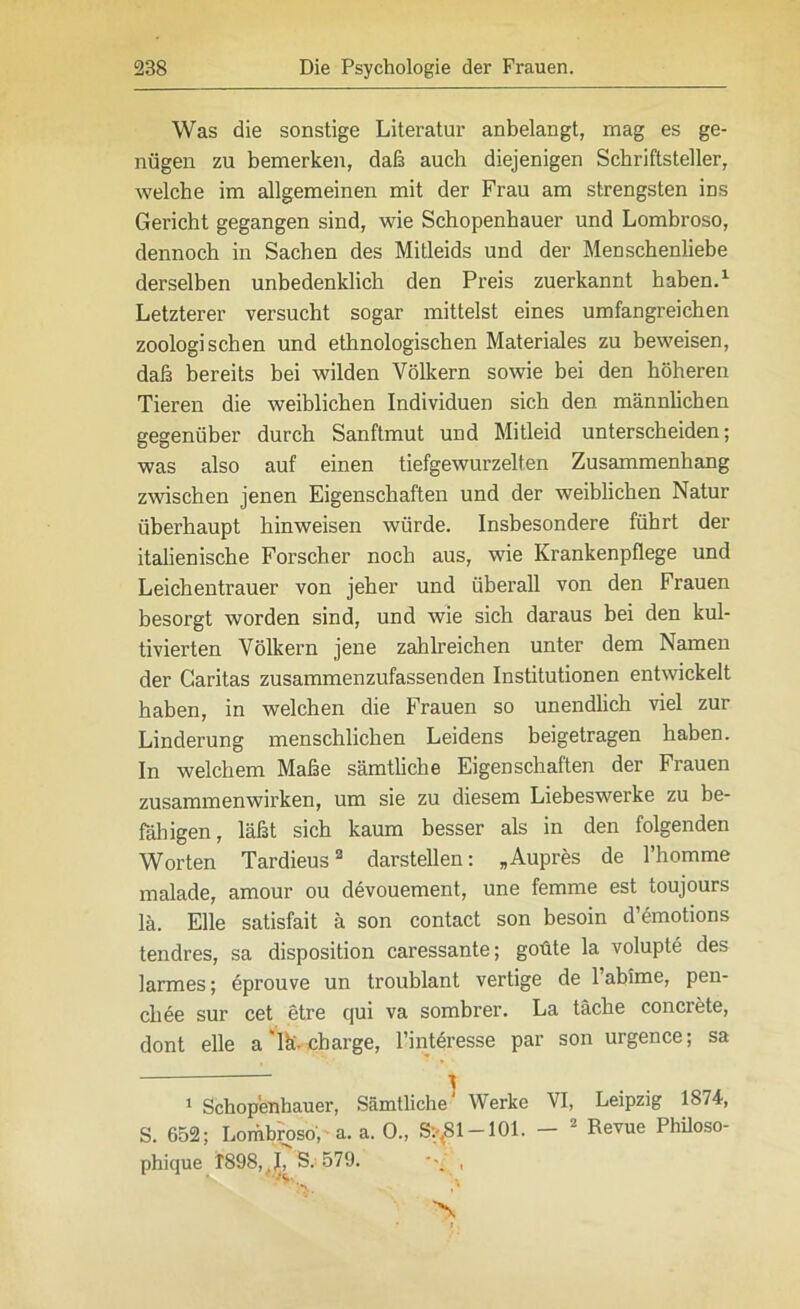 Was die sonstige Literatur anbelangt, mag es ge- nügen zu bemerken, daß auch diejenigen Schriftsteller, welche im allgemeinen mit der Frau am strengsten ins Gericht gegangen sind, wie Schopenhauer und Lombroso, dennoch in Sachen des Mitleids und der Menschenliebe derselben unbedenklich den Preis zuerkannt haben.1 Letzterer versucht sogar mittelst eines umfangreichen zoologischen und ethnologischen Materiales zu beweisen, daß bereits bei wilden Völkern sowie bei den höheren Tieren die weiblichen Individuen sich den männlichen gegenüber durch Sanftmut und Mitleid unterscheiden; was also auf einen tiefgewurzelten Zusammenhang zwischen jenen Eigenschaften und der weiblichen Natur überhaupt hinweisen würde. Insbesondere führt der italienische Forscher noch aus, wie Krankenpflege und Leichentrauer von jeher und überall von den Frauen besorgt worden sind, und wie sich daraus bei den kul- tivierten Völkern jene zahlreichen unter dem Namen der Caritas zusammenzufassenden Institutionen entwickelt haben, in welchen die Frauen so unendlich viel zur Linderung menschlichen Leidens beigetragen haben. In welchem Maße sämtliche Eigenschaften der Frauen Zusammenwirken, um sie zu diesem Liebeswerke zu be- fähigen, läßt sich kaum besser als in den folgenden Worten Tardieus2 darstellen: „Aupres de l’homme malade, amour ou devouement, une femme est toujours lä. Elle satisfait ä son contact son besoin d’emotions tendres, sa disposition caressante; goüte la volupte des larmes; eprouve un troublant vertige de Fahime, pen- cliee sur cet etre c|ui va sombrer. La täche concrete, dont eile a 'lä- Charge, Finteresse par son urgence; sa 1 Schopenhauer, Sämtliche^ Werke VI, Leipzig 1874, S. 652; Lombroso, • a. a. 0., S:-,S1-101. - 2 Revue Philoso- phique 1898,,L S; 579. ,