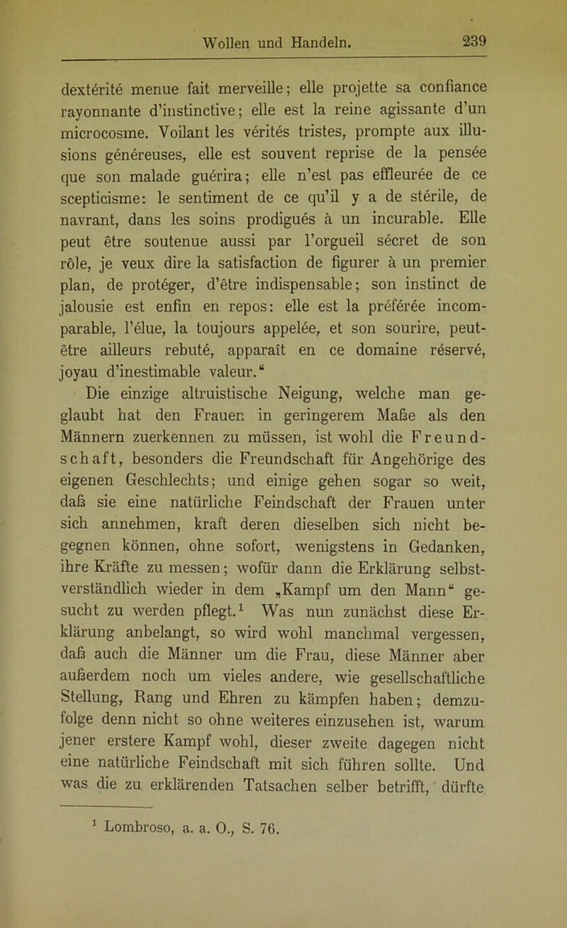 dexterite menue fait merveille; eile projette sa confiance rayonnante d’iustinctive; eile est la reine agissante d’un microcosme. Voilant les verites tristes, prompte aux illu- sions genereuses, eile est souvent reprise de la pensee que son malade guerira; eile n’esl pas effleuree de ce scepticisme: le sentiment de ce qu’il y a de sterile, de navrant, dans les soins prodigues ä un incurable. Elle peut etre soutenue aussi par l’orgueil secret de son role, je veux dire la satisfaction de figurer ä un premier plan, de proteger, d’etre indispensable; son instinct de jalousie est enfin en repos: eile est la preferee incom- parable, l’elue, la toujours appelee, et son sourire, peut- etre ailleurs rebute, apparalt en ce domaine reserve, joyau d’inestimable valeur.“ Die einzige altruistische Neigung, welche man ge- glaubt hat den Frauen in geringerem Maße als den Männern zuerkennen zu müssen, ist wohl die Freund- schaft, besonders die Freundschaft für Angehörige des eigenen Geschlechts; und einige gehen sogar so weit, daß sie eine natürliche Feindschaft der Frauen unter sich annehmen, kraft deren dieselben sich nicht be- gegnen können, ohne sofort, wenigstens in Gedanken, ihre Kräfte zu messen; wofür dann die Erklärung selbst- verständlich wieder in dem „Kampf um den Mann“ ge- sucht zu werden pflegt.1 Was nun zunächst diese Er- klärung anbelangt, so wird wohl manchmal vergessen, daß auch die Männer um die Frau, diese Männer aber außerdem noch um vieles andere, wie gesellschaftliche Stellung, Rang und Ehren zu kämpfen haben; demzu- folge denn nicht so ohne weiteres einzusehen ist, warum jener erstere Kampf wohl, dieser zweite dagegen nicht eine natürliche Feindschaft mit sich führen sollte. Und was die zu erklärenden Tatsachen selber betrifft, dürfte 1 Lombroso, a. a. 0., S. 76.