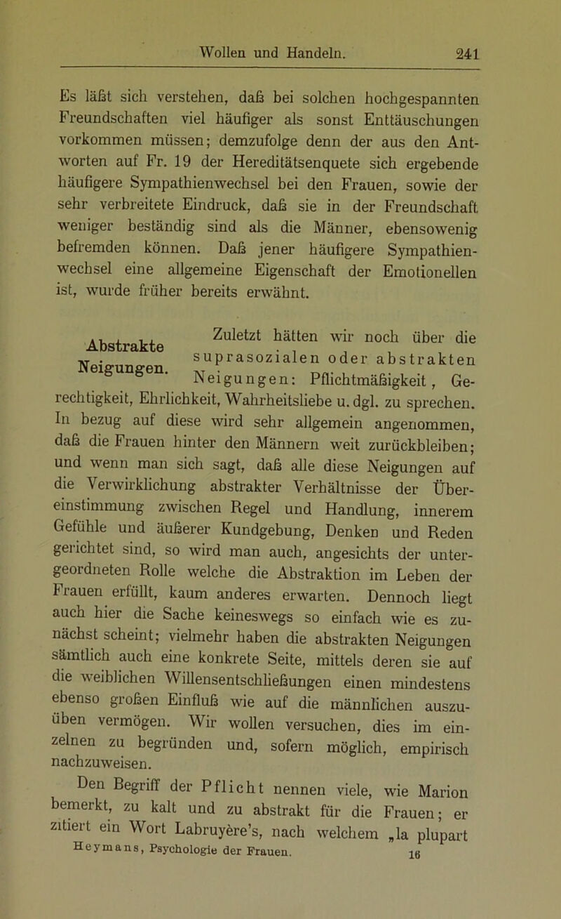 Es läßt sich verstehen, daß bei solchen hochgespannten Freundschaften viel häufiger als sonst Enttäuschungen Vorkommen müssen; demzufolge denn der aus den Ant- worten auf Fr. 19 der Hereditätsenquete sich ergebende häufigere Sympathienwechsel bei den Frauen, sowie der sehr verbreitete Eindruck, daß sie in der Freundschaft weniger beständig sind als die Männer, ebensowenig befremden können. Daß jener häufigere Sympathien- wechsel eine allgemeine Eigenschaft der Emotionellen ist, wurde früher bereits erwähnt. Abstrakte Neigungen. Zuletzt hätten wir noch über die suprasozialen oder abstrakten Neigungen: Pflichtmäßigkeit, Ge- rechtigkeit, Ehrlichkeit, Wahrheitsliebe u. dgl. zu sprechen. In bezug auf diese wird sehr allgemein angenommen, daß die Frauen hinter den Männern weit Zurückbleiben; und wenn man sich sagt, daß alle diese Neigungen auf die Verwirklichung abstrakter Verhältnisse der Über- einstimmung zwischen Regel und Handlung, innerem Gefühle und äußerer Kundgebung, Denken und Reden gerichtet sind, so wird man auch, angesichts der unter- geordneten Rolle welche die Abstraktion im Leben der flauen ei füllt, kaum anderes erwarten. Dennoch liegt auch hier die Sache keineswegs so einfach wie es zu- nächst scheint; vielmehr haben die abstrakten Neigungen sämtlich auch eine konkrete Seite, mittels deren sie auf die weiblichen Willensentschließungen einen mindestens ebenso großen Einfluß wie auf die männlichen auszu- üben vermögen. Wir wollen versuchen, dies im ein- zelnen zu begründen und, sofern möglich, empirisch nachzuweisen. Den Begriff der Pflicht nennen viele, wie Marion bemerkt, zu kalt und zu abstrakt für die Frauen; er zitiert ein Wort Labruyere’s, nach welchem ,1a plupart H e y m a n s, Psychologie der Frauen. 16