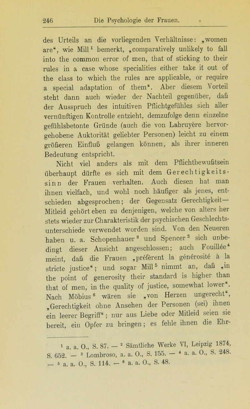 des Urteils an die vox-liegenden Verhältnisse: „women are“, wie Mill1 bemerkt, „comparatively unlikely to fall into the common error of men, that of sticking to their rules in a case whose specialities either take it out of the dass to which the rules are applicable, or require a special adaptation of them“. Aber diesem Vorteil steht dann auch wieder der Nachteil gegenüber, daß der Ausspruch des intuitiven Pflichtgefühles sich aller vernünftigen Kontrolle entzieht, demzufolge denn einzelne gefühlsbetonte Gründe (auch die von Labruyere hervor- gehobene Auktorität geliebter Personen) leicht zu einem größeren Einfluß gelangen können, als ihrer inneren Bedeutung entspricht. Nicht viel anders als mit dem Pflichtbewußtsein überhaupt dürfte es sich mit dem Gerechtigkeits- sinn der Frauen verhalten. Auch diesen hat man ihnen vielfach, und wohl noch häufiger als jenes, ent- schieden abgesprochen; der Gegensatz Gerechtigkeit- Mitleid gehört eben zu denjenigen, welche von alters her stets wieder zur Charakteristik der psychischen Geschlechts- unterschiede verwendet worden sind. Von den Neueren haben u. a. Schopenhauer2 und Spencer3 sich unbe- dingt dieser Ansicht angeschlossen; auch Fouillee meint, daß die Frauen „preferent la genörosite ä la stricte justice“; und sogar Mill5 nimmt an, daß „in the point of generosity their Standard is higher than that of men, in the quality of justice, somewhat lower“. Nach Möbius6 wären sie „von Herzen ungerecht , „Gerechtigkeit ohne Ansehen der Personen (sei) ihnen ein leerer Begriff“; nur aus Liebe oder Mitleid seien sie bereit, ein Opfer zu bringen; es fehle ihnen die Ehr- 1 a. a. 0., S. 87. — 2 Sämtliche Werke VI, Leipzig 1874, S. 652. — 3 Lombroso, a. a. 0., S. 155. — 4 a. a. 0., S. 248.