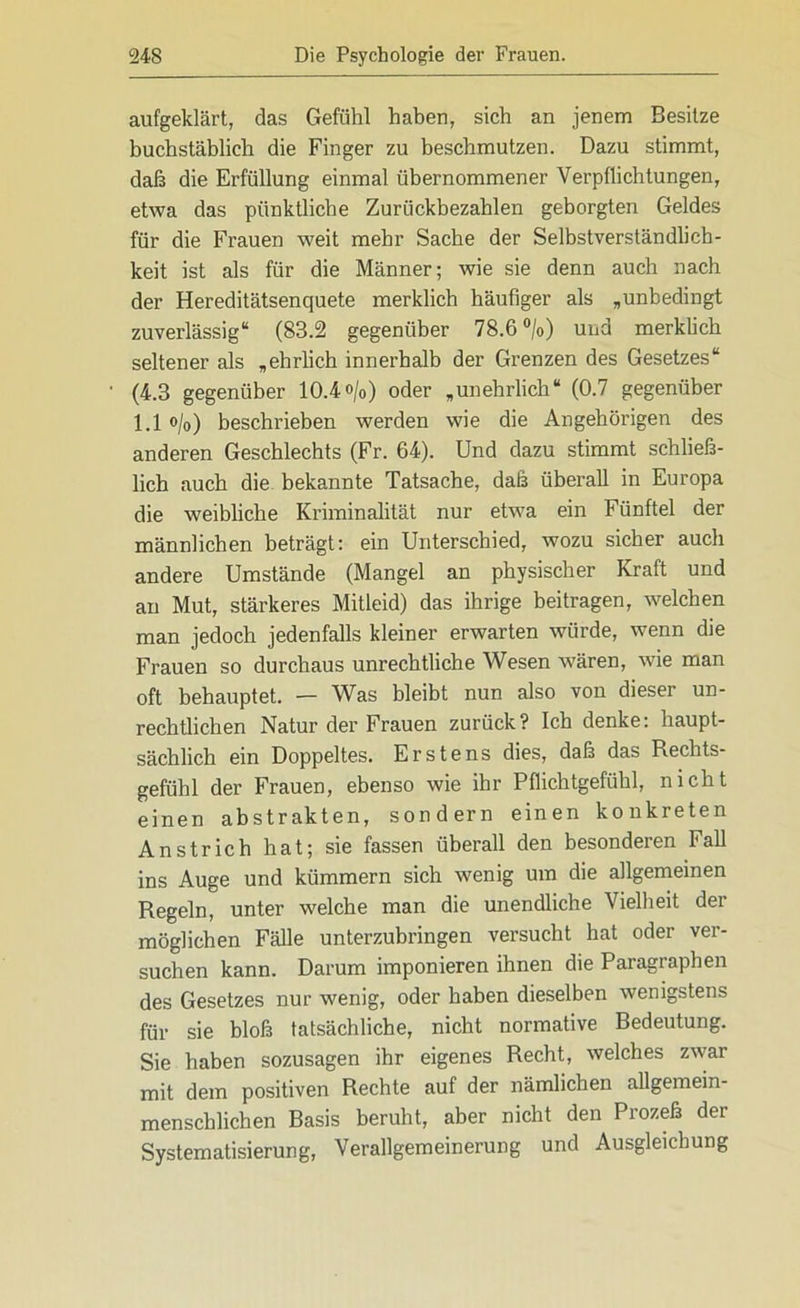 aufgeklärt, das Gefühl haben, sich an jenem Besitze buchstäblich die Finger zu beschmutzen. Dazu stimmt, daß die Erfüllung einmal übernommener Verpflichtungen, etwa das pünktliche Zurückbezahlen geborgten Geldes für die Frauen weit mehr Sache der Selbstverständlich- keit ist als für die Männer; wie sie denn auch nach der Hereditätsenquete merklich häufiger als „unbedingt zuverlässig“ (83.2 gegenüber 78.6 °/o) und merklich seltener als „ehrlich innerhalb der Grenzen des Gesetzes“ (4.3 gegenüber 10.4o/o) oder „unehrlich“ (0.7 gegenüber 1.1 o/o) beschrieben werden wie die Angehörigen des anderen Geschlechts (Fr. 64). Und dazu stimmt schließ- lich auch die bekannte Tatsache, daß überall in Europa die weibliche Kriminalität nur etwa ein Fünftel der männlichen beträgt: ein Unterschied, wozu sicher auch andere Umstände (Mangel an physischer Kraft und au Mut, stärkeres Mitleid) das ihrige beitragen, welchen man jedoch jedenfalls kleiner erwarten würde, wenn die Frauen so durchaus unrechtliche Wesen wären, wie man oft behauptet. — Was bleibt nun also von dieser un- rechtlichen Natur der Frauen zurück? Ich denke: haupt- sächlich ein Doppeltes. Erstens dies, daß das Rechts- gefühl der Frauen, ebenso wie ihr Pflichtgefühl, nicht einen abstrakten, sondern einen konkreten Anstrich hat; sie fassen überall den besonderen Fall ins Auge und kümmern sich wenig um die allgemeinen Regeln, unter welche man die unendliche Vielheit der möglichen Fälle unterzubringen versucht hat oder ver- suchen kann. Darum imponieren ihnen die Paragraphen des Gesetzes nur wenig, oder haben dieselben wenigstens für sie bloß tatsächliche, nicht normative Bedeutung. Sie haben sozusagen ihr eigenes Recht, welches zwar mit dem positiven Rechte auf der nämlichen allgemein- menschlichen Basis beruht, aber nicht den Prozeß der Systematisierung, Verallgemeinerung und Ausgleichung