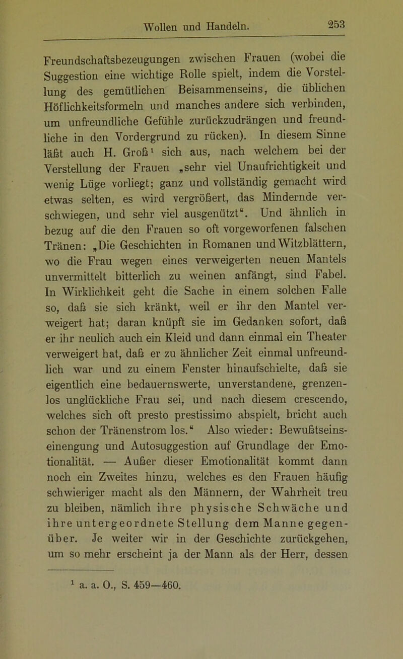 Freundschaftsbezeugungen zwischen Frauen (wobei die Suggestion eine wichtige Rolle spielt, indem die Vorstel- lung des gemütlichen Beisammenseins, die üblichen Höflichkeitsformeln und manches andere sich verbinden, um unfreundliche Gefühle zurückzudrängen und freund- liche in den Vordergrund zu rücken). In diesem Sinne läßt auch H. Groß1 sich aus, nach welchem bei der Verstellung der Frauen „sehr viel Unaufrichtigkeit und wenig Lüge vorliegt; ganz und vollständig gemacht wird etwas selten, es wird vergrößert, das Mindernde ver- schwiegen, und sehr viel ausgenützt“. Und ähnlich in bezug auf die den Frauen so oft vorgeworfenen falschen Tränen: „Die Geschichten in Romanen und Witzblättern, wo die Frau wegen eines verweigerten neuen Mantels unvermittelt bitterlich zu weinen anfängt, sind Fabel. In Wirklichkeit geht die Sache in einem solchen Falle so, daß sie sich kränkt, weil er ihr den Mantel ver- weigert hat; daran knüpft sie im Gedanken sofort, daß er ihr neulich auch ein Kleid und dann einmal ein Theater verweigert hat, daß er zu ähnlicher Zeit einmal unfreund- lich war und zu einem Fenster hinaufschielte, daß sie eigentlich eine bedauernswerte, unverstandene, grenzen- los unglückliche Frau sei, und nach diesem crescendo, welches sich oft presto prestissimo abspielt, bricht auch schon der Tränenstrom los. “ Also wieder: Bewußtseins- einengung und Autosuggestion auf Grundlage der Emo- tionalität. — Außer dieser Emotionalität kommt dann noch ein Zweites hinzu, welches es den Frauen häufig schwieriger macht als den Männern, der Wahrheit treu zu bleiben, nämlich ihre physische Schwäche und ihre untergeordnete Stellung dem Manne gegen- über. Je weiter wir in der Geschichte zurückgehen, um so mehr erscheint ja der Mann als der Herr, dessen