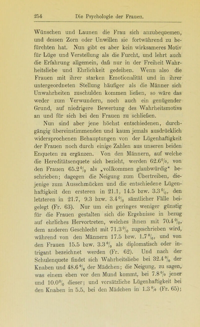 Wünschen und Launen die Frau sich anzubequemen, und dessen Zorn oder Unwillen sie fortwährend zu be- fürchten hat. Nun gibt es aber kein wirksameres Motiv für Lüge und Verstellung als die Furcht, und lehrt auch die Erfahrung allgemein, daß nur in der Freiheit Wahr- heitsliebe und Ehrlichkeit gedeihen. Wenn also die Frauen mit ihrer starken Emotionalität und in ihrer untergeordneten Stellung häufiger als die Männer sich Unwahrheiten zuschulden kommen ließen, so wäre das weder zum Verwundern, noch auch ein genügender Grund, auf niedrigere Bewertung des Wahrheitsmotivs an und für sich bei den Frauen zu schließen. Nun sind aber jene höchst entschiedenen, durch- gängig übereinstimmenden und kaum jemals ausdrücklich widersprochenen Behauptungen von der Lügenhaftigkeit der Frauen noch durch einige Zahlen aus unseren beiden Enqueten zu ergänzen. Von den Männern, auf welche die Hereditätsenquete sich bezieht, werden 62.6°/o, von den Frauen 65.2°/0 als „vollkommen glaubwürdig“ be- schrieben; dagegen die Neigung zum Übertreiben, die- jenige zum Ausschmücken und die entschiedene Lügen- haftigkeit den ersteren in 21.1, 14.5 bzw. 3.3 °/0, den letzteren in 21.7, 9.3 bzw. 3.4 °/0 sämtlicher Fälle bei- gelegt (Fr. 63). Nur um ein geringes weniger günstig für die Frauen gestalten sich die Ergebnisse in bezug auf ehrliches Hervortreten, welches ihnen mit 70.4%, dem anderen Geschlecht mit 71.3% zugeschrieben wird, während von den Männern 17.5 bzw. 1.7%, und von den Frauen 15.5 bzw. 3.3% als diplomatisch oder in- trigant bezeichnet werden (Fr. 62). Und nach der Schulenquete findet sich Wahrheitsliebe bei 32.4% der Knaben und 48.6% der Mädchen; die Neigung, zu sagen, was einem eben vor den Mund kommt, bei 7.8 °/o jener und 10.0% dieser; und vorsätzliche Lügenhaftigkeit bei den Knaben in 5.5, bei den Mädchen in 1.3 % (Fr. 65);