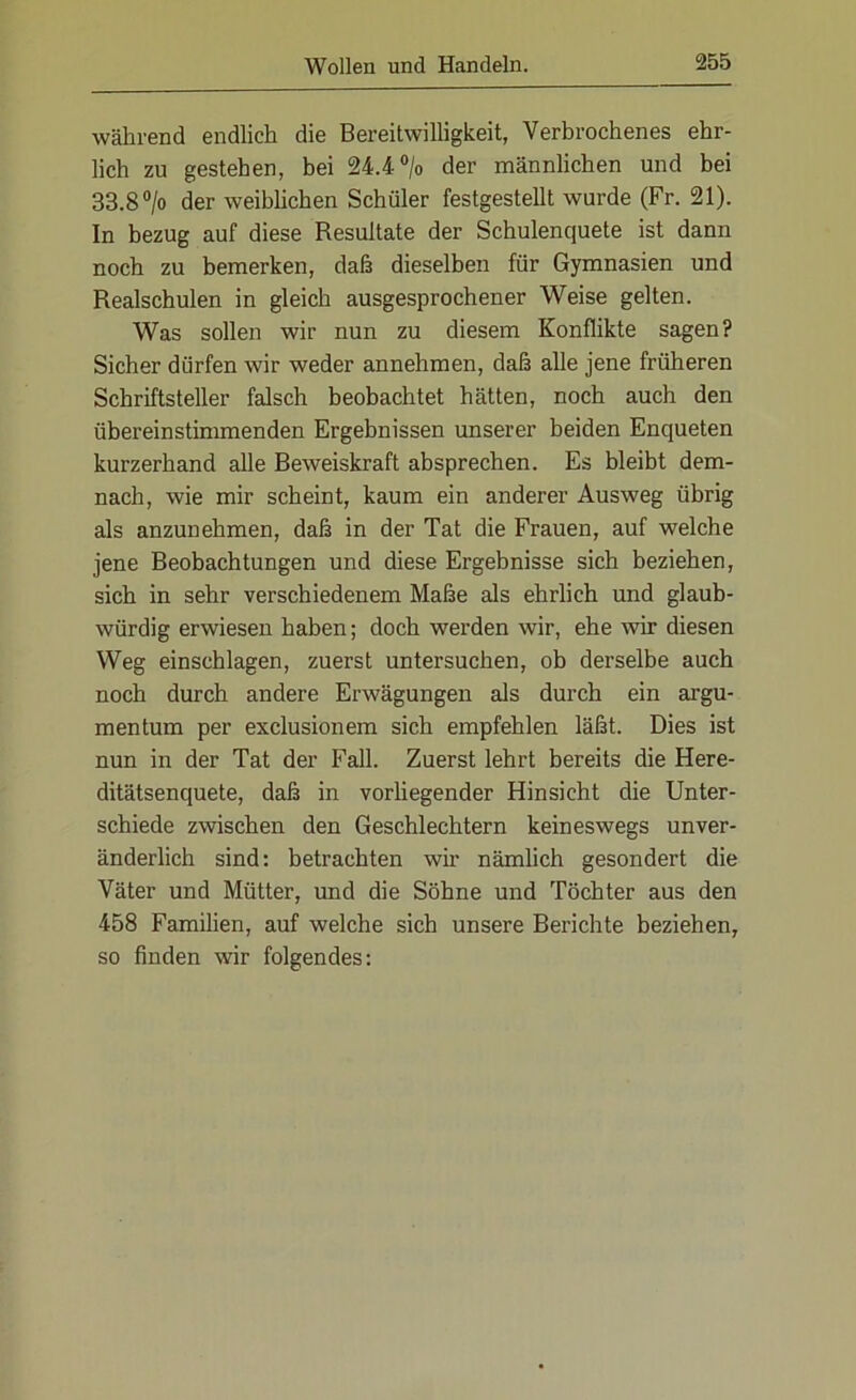 während endlich die Bereitwilligkeit, Verbrochenes ehr- lich zu gestehen, bei 24.4 °/o der männlichen und bei 33.8 °/o der weiblichen Schüler festgestellt wurde (Fr. 21). In bezug auf diese Resultate der Schulenquete ist dann noch zu bemerken, daß dieselben für Gymnasien und Realschulen in gleich ausgesprochener Weise gelten. Was sollen wir nun zu diesem Konflikte sagen? Sicher dürfen wir weder annehmen, daß alle jene früheren Schriftsteller falsch beobachtet hätten, noch auch den übereinstimmenden Ergebnissen unserer beiden Enqueten kurzerhand alle Beweiskraft absprechen. Es bleibt dem- nach, wie mir scheint, kaum ein anderer Ausweg übrig als anzunehmen, daß in der Tat die Frauen, auf welche jene Beobachtungen und diese Ergebnisse sich beziehen, sich in sehr verschiedenem Maße als ehrlich und glaub- würdig erwiesen haben; doch werden wir, ehe wir diesen Weg einsehlagen, zuerst untersuchen, ob derselbe auch noch durch andere Erwägungen als durch ein argu- mentum per exclusionem sich empfehlen läßt. Dies ist nun in der Tat der Fall. Zuerst lehrt bereits die Here- ditätsenquete, daß in vorliegender Hinsicht die Unter- schiede zwischen den Geschlechtern keineswegs unver- änderlich sind: betrachten wir nämlich gesondert die Väter und Mütter, und die Söhne und Töchter aus den 458 Familien, auf welche sich unsere Berichte beziehen, so finden wir folgendes: