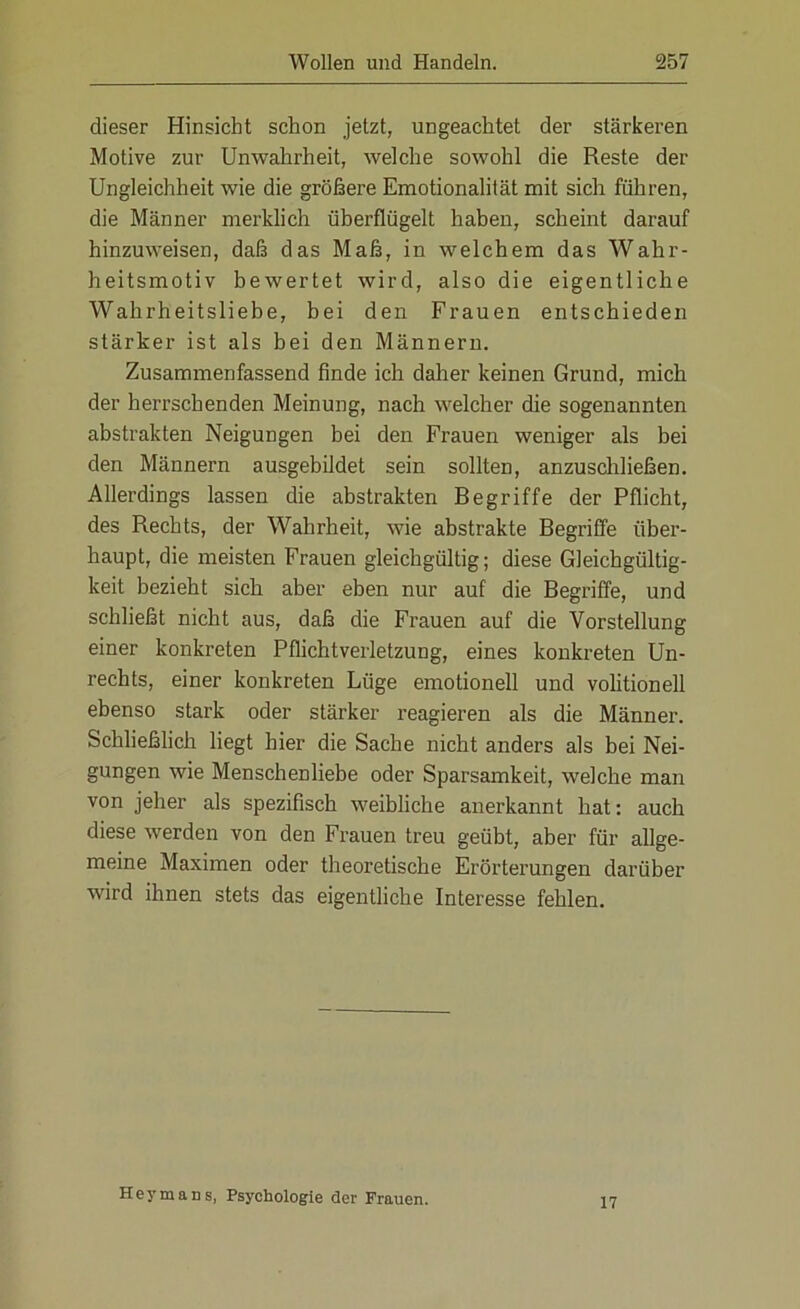 dieser Hinsicht schon jetzt, ungeachtet der stärkeren Motive zur Unwahrheit, welche sowohl die Reste der Ungleichheit wie die größere Emotionalität mit sich fuhren, die Männer merklich überflügelt haben, scheint darauf hinzuweisen, daß das Maß, in welchem das Wahr- heitsmotiv bewertet wird, also die eigentliche Wahrheitsliebe, bei den Frauen entschieden stärker ist als bei den Männern. Zusammenfassend finde ich daher keinen Grund, mich der herrschenden Meinung, nach welcher die sogenannten abstrakten Neigungen bei den Frauen weniger als bei den Männern ausgebildet sein sollten, anzuschließen. Allerdings lassen die abstrakten Begriffe der Pflicht, des Rechts, der Wahrheit, wie abstrakte Begriffe über- haupt, die meisten Frauen gleichgültig; diese Gleichgültig- keit bezieht sich aber eben nur auf die Begriffe, und schließt nicht aus, daß die Frauen auf die Vorstellung einer konkreten Pflichtverletzung, eines konkreten Un- rechts, einer konkreten Lüge emotionell und volitionell ebenso stark oder stärker reagieren als die Männer. Schließlich hegt hier die Sache nicht anders als bei Nei- gungen wie Menschenliebe oder Sparsamkeit, welche man von jeher als spezifisch weibliche anerkannt hat: auch diese werden von den Frauen treu geübt, aber für allge- meine Maximen oder theoretische Erörterungen darüber wird ihnen stets das eigentliche Interesse fehlen. Heymans, Psychologie der Frauen. 17