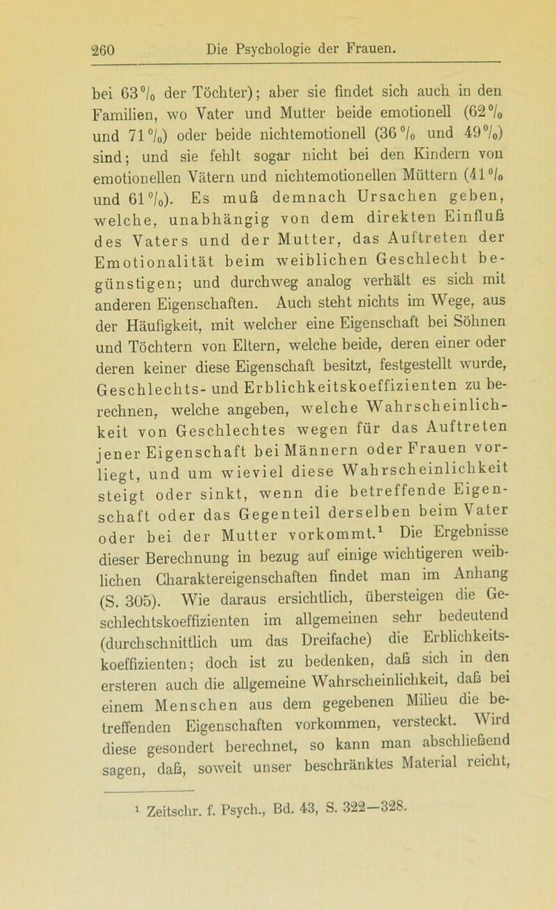 bei 63°/0 der Töchter); aber sie findet sich auch in den Familien, wo Vater und Mutter beide emotionell (62°/0 und 71°/0) oder beide nichtemotionell (36 °/0 und 49°/0) sind; und sie fehlt sogar nicht bei den Kindern von emotionellen Vätern und nichtemotionellen Müttern (41 °/n und 61 °/0). Es muß demnach Ursachen geben, welche, unabhängig von dem direkten Einfluß des Vaters und der Mutter, das Auftreten der Emotionalität beim weiblichen Geschlecht be- günstigen; und durchweg analog verhält es sich mit anderen Eigenschaften. Auch steht nichts im Wege, aus der Häufigkeit, mit welcher eine Eigenschaft bei Söhnen und Töchtern von Eltern, welche beide, deren einer oder deren keiner diese Eigenschaft besitzt, festgestellt wurde, Geschlechts- und Erblichkeitskoeffizienten zu be- rechnen, welche angeben, welche Wahrscheinlich- keit von Geschlechtes wegen für das Auftreten jener Eigenschaft bei Männern oder Frauen vor- liegt, und um wieviel diese Wahrscheinlichkeit steigt oder sinkt, wenn die betreffende Eigen- schaft oder das Gegenteil derselben beim Vater oder bei der Mutter vorkommt.1 Die Ergebnisse dieser Berechnung in bezug auf einige wichtigeren weib- lichen Charaktereigenschaften findet man im Anhang (S. 305). Wie daraus ersichtlich, übersteigen die Ge- schlechtskoeffizienten im allgemeinen sehr bedeutend (durchschnittlich um das Dreifache) die Erblichkeits- koeffizienten; doch ist zu bedenken, daß sich in den ersteren auch die allgemeine Wahrscheinlichkeit, daß bei einem Menschen aus dem gegebenen Milieu die be- treffenden Eigenschaften Vorkommen, versteckt. W ird diese gesondert berechnet, so kann man abschließend sagen, daß, soweit unser beschränktes Material reicht, i Zeitsclir. f. Psych., Bd. 43, S. 322-328.