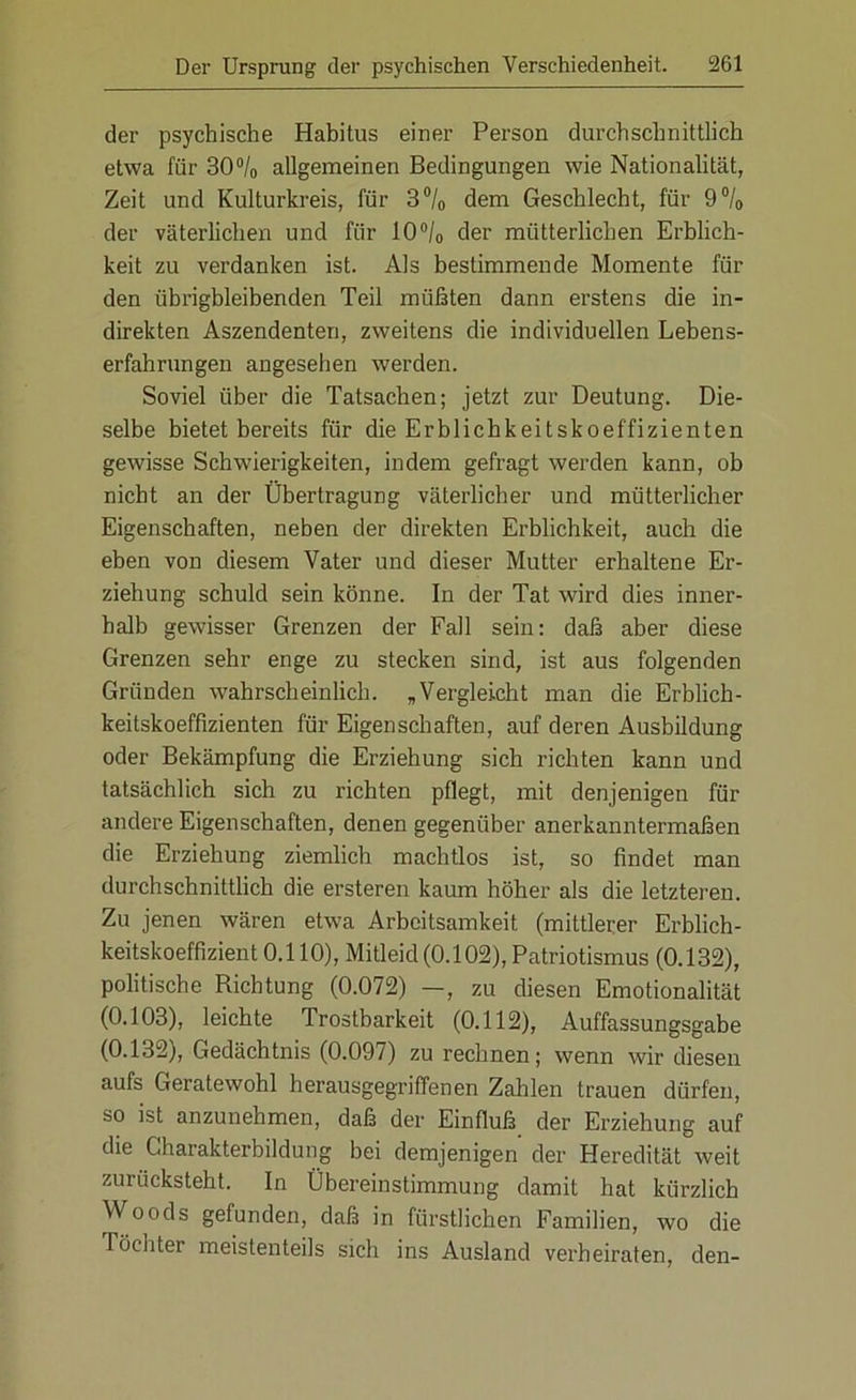 der psychische Habitus einer Person durchschnittlich etwa für 30% allgemeinen Bedingungen wie Nationalität, Zeit und Kulturkreis, für 3°/0 dem Geschlecht, für 9% der väterlichen und für 10°/o der mütterlichen Erblich- keit zu verdanken ist. Als bestimmende Momente für den übrigbleibenden Teil müßten dann erstens die in- direkten Aszendenten, zweitens die individuellen Lebens- erfahrungen angesehen werden. Soviel über die Tatsachen; jetzt zur Deutung. Die- selbe bietet bereits für die Erblichkeitskoeffizienten gewisse Schwierigkeiten, indem gefragt werden kann, ob nicht an der Übertragung väterlicher und mütterlicher Eigenschaften, neben der direkten Erblichkeit, auch die eben von diesem Vater und dieser Mutter erhaltene Er- ziehung schuld sein könne. In der Tat wird dies inner- halb gewisser Grenzen der Fall sein: daß aber diese Grenzen sehr enge zu stecken sind, ist aus folgenden Gründen wahrscheinlich. „Vergleicht man die Erblich- keitskoeffizienten für Eigenschaften, auf deren Ausbildung oder Bekämpfung die Erziehung sich richten kann und tatsächlich sich zu richten pflegt, mit denjenigen für andere Eigenschaften, denen gegenüber anerkanntermaßen die Erziehung ziemlich machtlos ist, so findet man durchschnittlich die ersteren kaum höher als die letzteren. Zu jenen wären etwa Arbeitsamkeit (mittlerer Erblich- keitskoeffizient 0.110), Mitleid (0.102), Patriotismus (0.132), politische Richtung (0.072) —, zu diesen Emotionalität (0.103), leichte Trostbarkeit (0.112), Auffassungsgabe (0.132), Gedächtnis (0.097) zu rechnen; wenn wir diesen aufs Geratewohl herausgegriffenen Zahlen trauen dürfen, so ist anzunehmen, daß der Einfluß der Erziehung auf die Charakterbildung bei demjenigen der Heredität weit zurücksteht. In Übereinstimmung damit hat kürzlich Woods gefunden, daß in fürstlichen Familien, wo die Töchter meistenteils sich ins Ausland verheiraten, den-