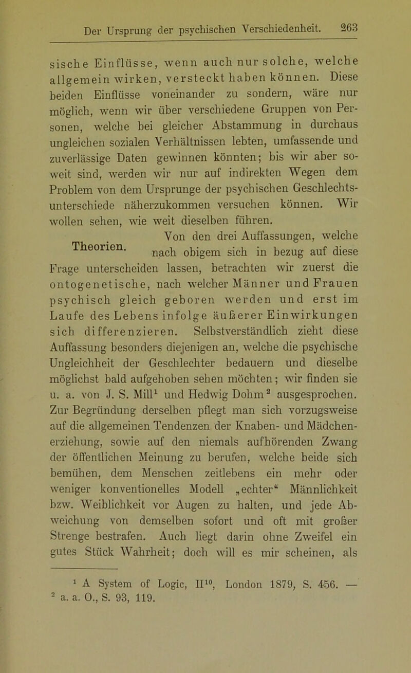 sisclie Einflüsse, wenn auch nur solche, welche allgemein wirken, versteckt haben können. Diese beiden Einflüsse voneinander zu sondern, wäre nur möglich, wenn wir über verschiedene Gruppen von Per- sonen, welche bei gleicher Abstammung in durchaus ungleichen sozialen Verhältnissen lebten, umfassende und zuverlässige Daten gewinnen könnten; bis wir aber so- weit sind, werden wir nur auf indirekten Wegen dem Problem von dem Ursprünge der psychischen Geschlechts- unterschiede näherzukommen versuchen können. Wir wollen sehen, wie weit dieselben führen. Von den drei Auffassungen, welche Theorien. nacb 0bigem sicb jn bezug auf diese Frage unterscheiden lassen, betrachten wir zuerst die ontogenetische, nach welcher Männer und Frauen psychisch gleich geboren werden und erst im Laufe des Lebens infolge äußerer Einwirkungen sich differenzieren. Selbstverständlich zieht diese Auffassung besonders diejenigen an, welche die psychische Ungleichheit der Geschlechter bedauern und dieselbe möglichst bald aufgehoben sehen möchten; wir finden sie u. a. von J. S. Mill1 und Hedwig Dohm2 ausgesprochen. Zur Begründung derselben pflegt man sich vorzugsweise auf die allgemeinen Tendenzen der Knaben- und Mädchen- erziehung, sowie auf den niemals aufhörenden Zwang der öffentlichen Meinung zu berufen, welche beide sich bemühen, dem Menschen zeitlebens ein mehr oder weniger konventionelles Modell „echter“ Männlichkeit bzw. Weiblichkeit vor Augen zu halten, und jede Ab- weichung von demselben sofort und oft mit großer Strenge bestrafen. Auch liegt darin ohne Zweifel ein gutes Stück Wahrheit; doch will es mir scheinen, als 1 A System of Logic, II10, London 1879, S. 456. — 2 a. a. 0., S. 93, 119.