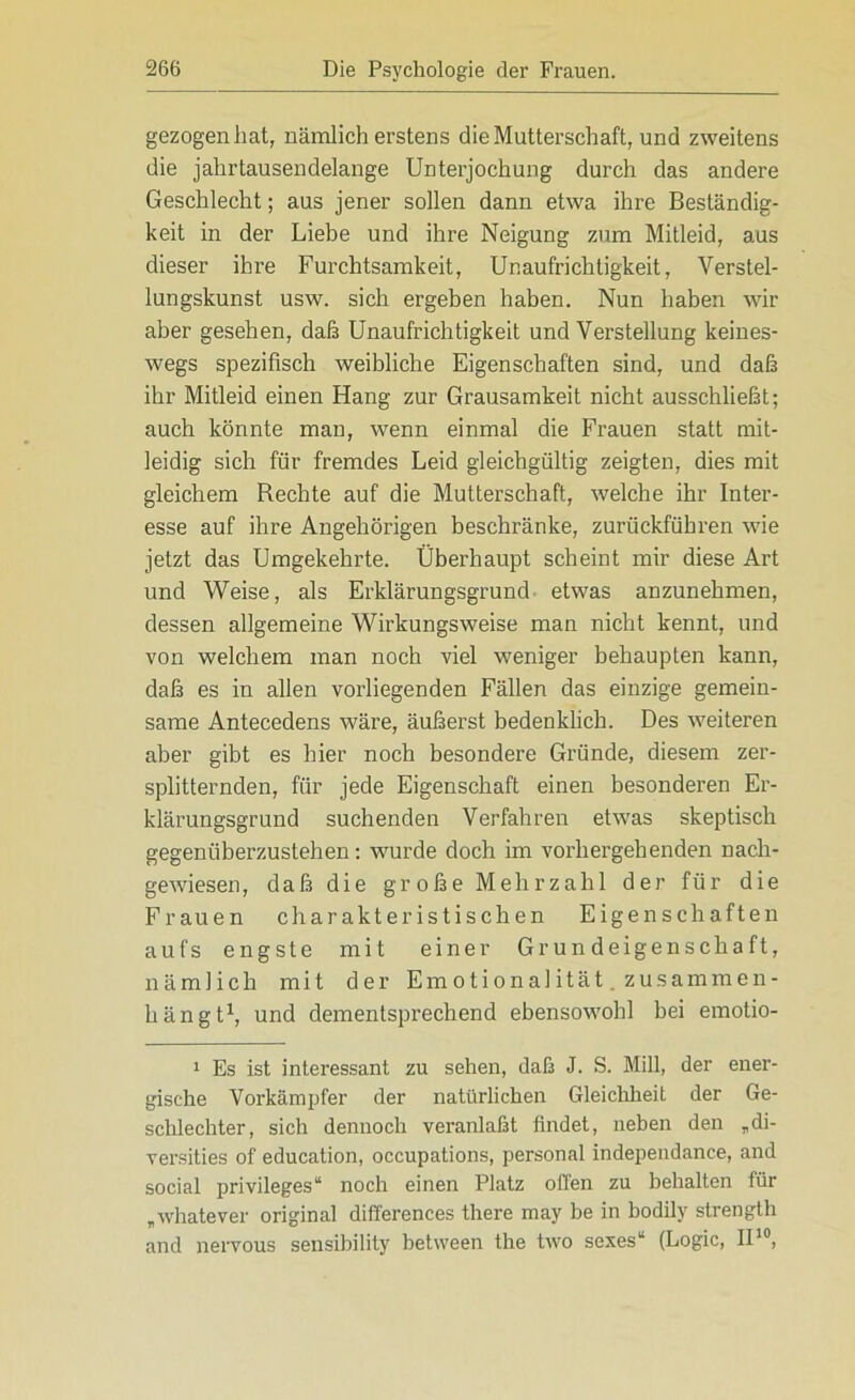 gezogen hat, nämlich erstens die Mutterschaft, und zweitens die jahrtausendelange Unterjochung durch das andere Geschlecht; aus jener sollen dann etwa ihre Beständig- keit in der Liebe und ihre Neigung zum Mitleid, aus dieser ihre Furchtsamkeit, Unaufrichtigkeit, Verstel- lungskunst usw. sich ergeben haben. Nun haben wir aber gesehen, daß Unaufrichtigkeit und Verstellung keines- wegs spezifisch weibliche Eigenschaften sind, und daß ihr Mitleid einen Hang zur Grausamkeit nicht ausschließt; auch könnte man, wenn einmal die Frauen statt mit- leidig sich für fremdes Leid gleichgültig zeigten, dies mit gleichem Rechte auf die Mutterschaft, welche ihr Inter- esse auf ihre Angehörigen beschränke, zurückführen wie jetzt das Umgekehrte. Überhaupt scheint mir diese Art und Weise, als Erklärungsgrund etwas anzunehmen, dessen allgemeine Wirkungsweise man nicht kennt, und von welchem man noch viel weniger behaupten kann, daß es in allen vorliegenden Fällen das einzige gemein- same Antecedens wäre, äußerst bedenklich. Des weiteren aber gibt es hier noch besondere Gründe, diesem zer- splitternden, für jede Eigenschaft einen besonderen Er- klärungsgrund suchenden Verfahren etwas skeptisch gegenüberzustehen: wurde doch im vorhergehenden nach- gewiesen, daß die große Mehrzahl der für die Frauen charakteristischen Eigen schäften aufs engste mit einer Grundeigenschaft, nämlich mit der Emotionalität, zusammen - hängt1, und dementsprechend ebensowohl bei emotio- 1 Es ist interessant zu sehen, daß J. S. Mill, der ener- gische Vorkämpfer der natürlichen Gleichheit der Ge- schlechter, sich dennoch veranlaßt findet, neben den „di- versities of education, occupations, personal independance, and social Privileges“ noch einen Platz offen zu behalten für „whatever original differences there may be in bodily strength and nervous sensibility between the two sexes“ (Logic, II10,