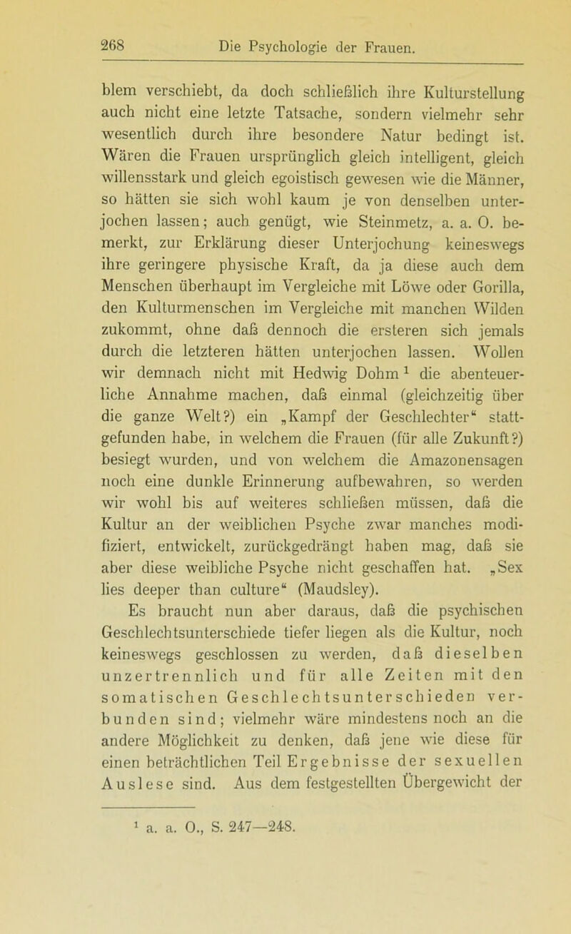 blem verschiebt, da doch schließlich ihre Kulturstellung auch nicht eine letzte Tatsache, sondern vielmehr sehr wesentlich durch ihre besondere Natur bedingt ist. Wären die Frauen ursprünglich gleich intelligent, gleich willensstark und gleich egoistisch gewesen wie die Männer, so hätten sie sich wohl kaum je von denselben unter- jochen lassen; auch genügt, wie Steinmetz, a. a. 0. be- merkt, zur Erklärung dieser Unterjochung keineswegs ihre geringere physische Kraft, da ja diese auch dem Menschen überhaupt im Vergleiche mit Löwe oder Gorilla, den Kulturmenschen im Vergleiche mit manchen Wilden zukommt, ohne daß dennoch die ersteren sich jemals durch die letzteren hätten unterjochen lassen. Wollen wir demnach nicht mit Hedwig Dohm1 die abenteuer- liche Annahme machen, daß einmal (gleichzeitig über die ganze Welt?) ein „Kampf der Geschlechter“ statt- gefunden habe, in welchem die Frauen (für alle Zukunft?) besiegt wurden, und von welchem die Amazonensagen noch eine dunkle Erinnerung aufbewahren, so werden wir wohl bis auf weiteres schließen müssen, daß die Kultur an der weiblichen Psyche zwar manches modi- fiziert, entwickelt, zurückgedrängt haben mag, daß sie aber diese weibliche Psyche nicht geschaffen hat. „Sex lies deeper than culture“ (Maudsley). Es braucht nun aber daraus, daß die psychischen Geschlechtsunterschiede tiefer liegen als die Kultur, noch keineswegs geschlossen zu werden, daß dieselben unzertrennlich und für alle Zeiten mit den somatischen Geschlechtsunterschieden ver- bunden sind; vielmehr wäre mindestens noch an die andere Möglichkeit zu denken, daß jene wie diese für einen beträchtlichen Teil Ergebnisse der sexuellen Auslese sind. Aus dem festgestellten Übergewicht der 1 a. a. 0., S. 24-7—248.