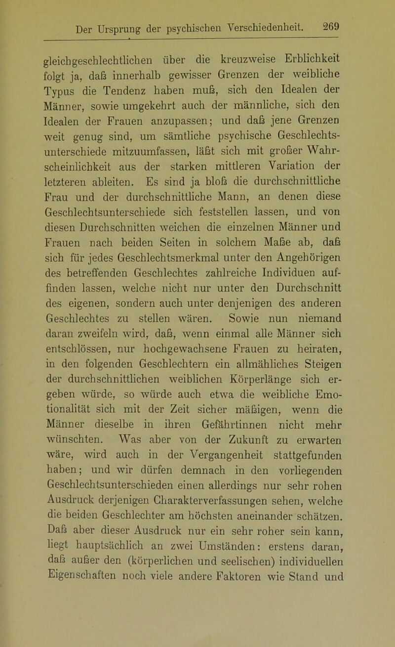 gleichgeschlechtlichen über die kreuzweise Erblichkeit folgt ja, daß innerhalb gewisser Grenzen der weibliche Typus die Tendenz haben muß, sich den Idealen der Männer, sowie umgekehrt auch der männliche, sich den Idealen der Frauen anzupassen; und daß jene Grenzen weit genug sind, um sämtliche psychische Geschlechts- unterschiede mitzuumfassen, läßt sich mit großer Wahr- scheinlichkeit aus der starken mittleren Variation der letzteren ableiten. Es sind ja bloß die durchschnittliche Frau und der durchschnittliche Mann, an denen diese Geschlechtsunterschiede sich feststellen lassen, und von diesen Durchschnitten weichen die einzelnen Männer und Frauen nach beiden Seiten in solchem Maße ab, daß sich für jedes Geschlechtsmerkmal unter den Angehörigen des betreffenden Geschlechtes zahlreiche Individuen auf- fmden lassen, welche nicht nur unter den Durchschnitt des eigenen, sondern auch unter denjenigen des anderen Geschlechtes zu stellen wären. Sowie nun niemand daran zweifeln wird, daß, wenn einmal alle Männer sich entschlössen, nur hochgewachsene Frauen zu heiraten, in den folgenden Geschlechtern ein allmähliches Steigen der durchschnittlichen weiblichen Körperlänge sich er- geben würde, so würde auch etwa die weibliche Emo- tionalität sich mit der Zeit sicher mäßigen, wenn die Männer dieselbe in ihren Gefährtinnen nicht mehr wünschten. Was aber von der Zukunft zu erwarten wäre, wird auch in der Vergangenheit stattgefunden haben; und wir dürfen demnach in den vorliegenden Geschlechtsunterschieden einen allerdings nur sehr rohen Ausdruck derjenigen Charakterverfassungen sehen, welche die beiden Geschlechter am höchsten aneinander schätzen. Daß aber dieser Ausdruck nur ein sehr roher sein kann, liegt hauptsächlich an zwei Umständen: erstens daran, daß außer den (körperlichen und seelischen) individuellen Eigenschaften noch viele andere Faktoren wie Stand und