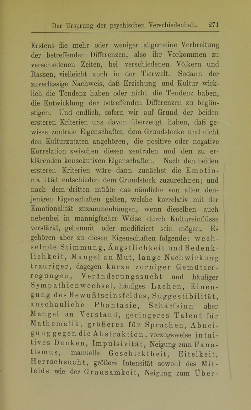 Erstens die mehr oder weniger allgemeine Verbreitung der betreffenden Differenzen, also ihr Vorkommen zu verschiedenen Zeiten, bei verschiedenen Völkern und Rassen, vielleicht auch in der Tierwelt. Sodann der zuverlässige Nachweis, daß Erziehung und Kultur wirk- lich die Tendenz haben oder nicht die Tendenz haben, die Entwicklung der betreffenden Differenzen zu begün- stigen. Und endlich, sofern wir auf Grund der beiden ersteren Kriterien uns davon überzeugt haben, daß ge- wisse zentrale Eigenschaften dem Grundstöcke und nicht den Kulturzutaten angehören, die positive oder negative Korrelation zwischen diesen zentralen und den zu er- klärenden konsekutiven Eigenschaften. Nach den beiden ersteren Kriterien wäre dann zunächst die Emotio- nalität entschieden dem Grundstock zuzurechnen; und nach dem dritten müßte das nämliche von allen den- jenigen Eigenschaften gelten, welche korrelativ mit der Emotionalität zuzammenhängen, wenn dieselben auch nebenbei in mannigfacher Weise durch Kultureinflüsse verstärkt, gehemmt oder modifiziert sein mögen. Es gehören aber zu diesen Eigenschaften folgende: wech- selnde Stimmung, Ängstlichkeit undBedenk- lichkeit, Mangel an Mut, lange Nachwirkung trauriger, dagegen kurze zorniger Gemütser- regungen, Veränderungssucht und häufiger Symp athienWechsel, häufiges Lachen, Einen- gung des Bewußtseinsfeldes, Suggestibilität, anschauliche Phantasie, Scharfsinn aber Mangel an Verstand, geringeres Talent für Mathematik, größeres für Sprachen, Abnei- gung gegen dieAbstraktion, vorzugsweise intui- tives Denken, Impulsivität, Neigung zum Fana- tismus, manuelle Geschicktheit, Eitelkeit, Herrschsucht, größere Intensität sowohl des Mit- leids wie der Grausamkeit, Neigung zum Über-