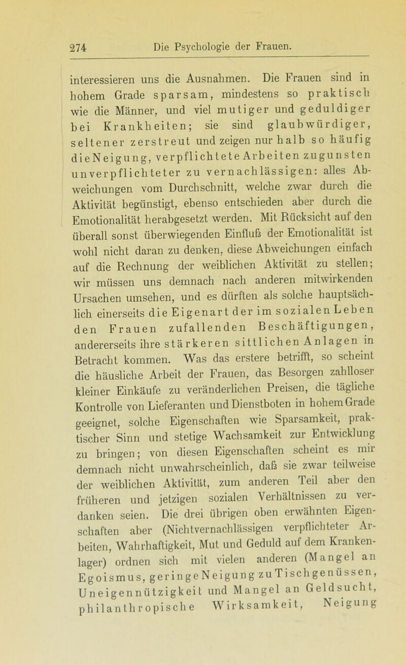 interessieren uns die Ausnahmen. Die Frauen sind in hohem Grade sparsam, mindestens so praktisch wie die Männer, und viel mutiger und geduldiger bei Krankheiten; sie sind glaubwürdiger, seltener zerstreut und zeigen nur halb so häufig dieNeigung, verpflichtete Arbeiten zugunsten unverpflichteter zu vernachlässigen: alles Ab- weichungen vom Durchschnitt, welche zwar durch die Aktivität begünstigt, ebenso entschieden aber durch die Emotionalität herabgesetzt werden. Mit Rücksicht auf den überall sonst überwiegenden Einfluß der Emotionalität ist wohl nicht daran zu denken, diese Abweichungen einfach auf die Rechnung der weiblichen Aktivität zu stellen; wir müssen uns demnach nach anderen mitwirkenden Ursachen Umsehen, und es dürften als solche hauptsäch- lich einerseits die Eigenart der im sozialen Leben den Frauen zufallenden Beschäftigungen, andererseits ihre stärkeren sittlichen Anlagen in Betracht kommen. Was das erstere betrifft, so scheint die häusliche Arbeit der Frauen, das Besorgen zahlloser kleiner Einkäufe zu veränderlichen Preisen, die tägliche Kontrolle von Lieferanten und Dienstboten in hohem Grade geeignet, solche Eigenschaften wie Sparsamkeit, prak- tischer Sinn und stetige Wachsamkeit zur Entwicklung zu bringen; von diesen Eigenschaften scheint es mir demnach nicht unwahrscheinlich, daß sie zwar teilweise der weiblichen Aktivität, zum anderen Teil aber den früheren und jetzigen sozialen Verhältnissen zu ver- danken seien. Die drei übrigen oben erwähnten Eigen- schaften aber (Nichtvernachlässigen verpflichteter Ar- beiten, Wahrhaftigkeit, Mut und Geduld auf dem Kranken- lager) ordnen sich mit vielen anderen (Mangel an Egoismus, ger in geNeigungzuTi sch genüssen, Uneigennützigkeit und Mangel an Geldsucht, philanthropische Wirksamkeit, Neigung