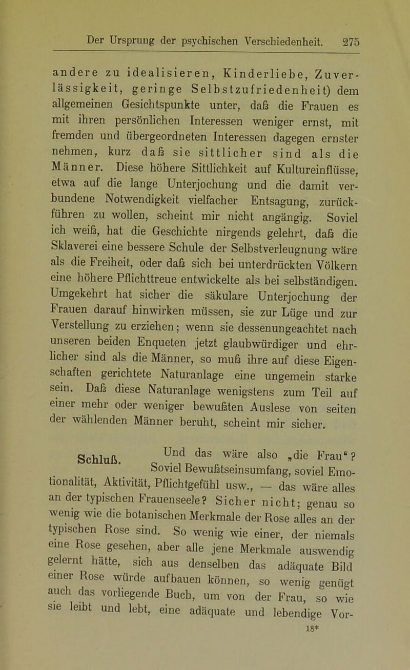 andere zu idealisieren, Kinderliebe, Zuver- lässigkeit, geringe Selbstzufriedenheit) dem allgemeinen Gesichtspunkte unter, daß die Frauen es mit ihren persönlichen Interessen weniger ernst, mit fremden und übergeordneten Interessen dagegen ernster nehmen, kurz daß sie sittlicher sind als die Männer. Diese höhere Sittlichkeit auf Kultureinflüsse, etwa auf die lange Unterjochung und die damit ver- bundene Notwendigkeit vielfacher Entsagung, zurück- führen zu wollen, scheint mir nicht angängig. Soviel ich weiß, hat die Geschichte nirgends gelehrt, daß die Sklaverei eine bessere Schule der Selbstverleugnung wäre als die Freiheit, oder daß sich bei unterdrückten Völkern eine höhere Pflichttreue entwickelte als bei selbständigen. Umgekehrt hat sicher die säkulare Unterjochung der Frauen darauf hinwirken müssen, sie zur Lüge und zur Verstellung zu erziehen; wenn sie dessenungeachtet nach unseren beiden Enqueten jetzt glaubwürdiger und ehr- licher sind als die Männer, so muß ihre auf diese Eigen- schaften gerichtete Naturanlage eine ungemein starke sein. Daß diese Naturanlage wenigstens zum Teil auf einer mehr oder weniger bewußten Auslese von seiten der wählenden Männer beruht, scheint mir sicher. Schluß. Und daS Wäre also »die Ffau“? Soviel Bewußtseinsumfang, soviel Emo- tionalität, Aktivität, Pflichtgefühl usw., — das wäre alles an der typischen Frauenseele? Sicher nicht; genau so wenig wie die botanischen Merkmale der Rose alles an der typischen Rose sind. So wenig wie einer, der niemals eine Rose gesehen, aber alle jene Merkmale auswendig gelernt hätte, sich aus denselben das adäquate Bild einer Rose würde aufbauen können, so wenig genügt auch das vorliegende Buch, um von der Frau, so vAc sie leibt und lebt, eine adäquate und lebendige Vor- 18*