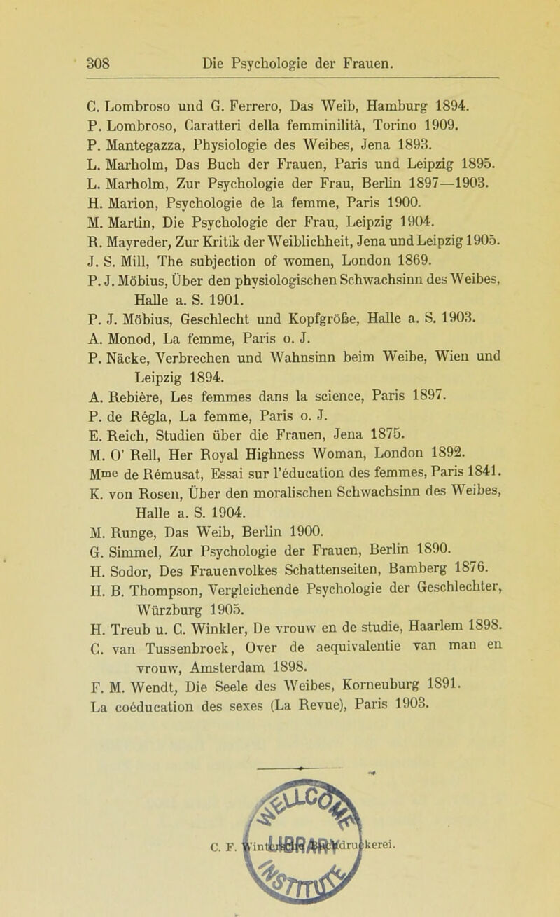 C. Lombroso und G. Ferrero, Das Weib, Hamburg 1894. P. Lombroso, Caratteri della femminilitä, Torino 1909. P. Mantegazza, Physiologie des Weibes, Jena 1893. L. Marholm, Das Buch der Frauen, Paris und Leipzig 1895. L. Marholm, Zur Psychologie der Frau, Berlin 1897—1903. H. Marion, Psychologie de la femme, Paris 1900. M. Martin, Die Psychologie der Frau, Leipzig 1904. R. Mayreder, Zur Kritik der Weiblichheit, Jena und Leipzig 1905. J. S. Mill, The subjection of women, London 1869. P. J. Möbius, Über den physiologischen Schwachsinn des Weibes, Halle a. S. 1901. P. J. Möbius, Geschlecht und Kopfgröße, Halle a. S. 1903. A. Monod, La femme, Paris o. J. P. Näcke, Verbrechen und Wahnsinn beim Weibe, Wien und Leipzig 1894. A. Rebiere, Les femmes dans la Science, Paris 1897. P. de Regia, La femme, Paris o. J. E. Reich, Studien über die Frauen, Jena 1875. M. O’ Reil, Her Royal Highness Woman, London 1892. Mme de Remusat, Essai sur l’education des femmes, Paris 1841. K. von Rosen, Über den moralischen Schwachsinn des Weibes, Halle a. S. 1904. M. Runge, Das Weib, Berlin 1900. G. Simmel, Zur Psychologie der Frauen, Berlin 1890. H. Sodor, Des Frauenvolkes Schattenseiten, Bamberg 1876. H. B. Thompson, Vergleichende Psychologie der Geschlechter, Würzburg 1905. H. Treub u. C. Winkler, De vrouw en de Studie, Haarlem 1898. G. van Tussenbroek, Over de aequivalentie van man en vrouw, Amsterdam 1898. F. M. Wendt, Die Seele des Weibes, Korneuburg 1891. La co6ducation des sexes (La Revue), Paris 1903.