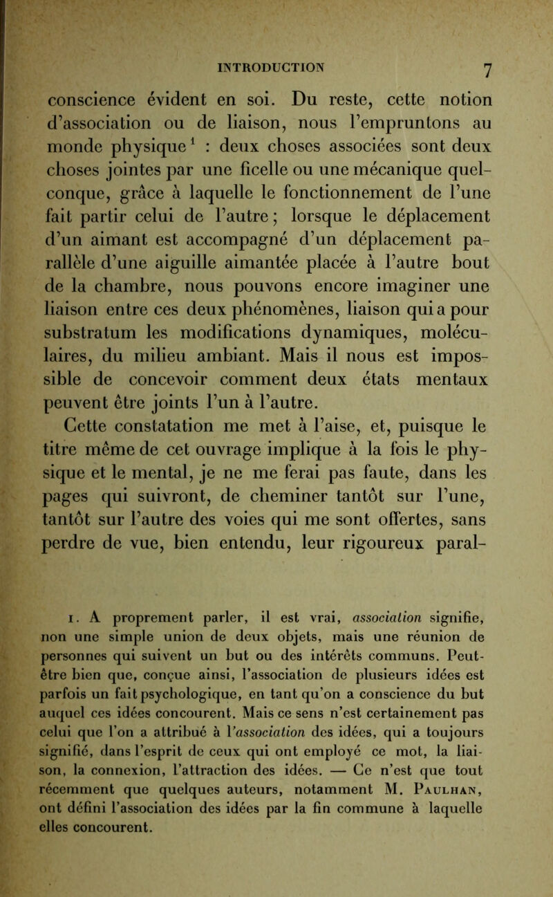 conscience évident en soi. Du reste, cette notion d’association ou de liaison, nous l’empruntons au monde physique1 : deux choses associées sont deux choses jointes par une ficelle ou une mécanique quel- conque, grâce à laquelle le fonctionnement de l’une fait partir celui de l’autre; lorsque le déplacement d’un aimant est accompagné d’un déplacement pa- rallèle d’une aiguille aimantée placée à l’autre bout de la chambre, nous pouvons encore imaginer une liaison entre ces deux phénomènes, liaison qui a pour substratum les modifications dynamiques, molécu- laires, du milieu ambiant. Mais il nous est impos- sible de concevoir comment deux états mentaux peuvent être joints l’un à l’autre. Cette constatation me met à l’aise, et, puisque le titre même de cet ouvrage implique à la fois le phy- sique et le mental, je ne me ferai pas faute, dans les pages qui suivront, de cheminer tantôt sur l’une, tantôt sur l’autre des voies qui me sont offertes, sans perdre de vue, bien entendu, leur rigoureux paral- i. A proprement parler, il est vrai, association signifie, non une simple union de deux objets, mais une réunion de personnes qui suivent un but ou des intérêts communs. Peut- être bien que, conçue ainsi, l’association de plusieurs idées est parfois un fait psychologique, en tant qu’on a conscience du but auquel ces idées concourent. Mais ce sens n’est certainement pas celui que l’on a attribué à l'association des idées, qui a toujours signifié, dans l’esprit de ceux qui ont employé ce mot, la liai- son, la connexion, l’attraction des idées. — Ce n’est que tout récemment que quelques auteurs, notamment M. Paulhan, ont défini l’association des idées par la fin commune à laquelle elles concourent.