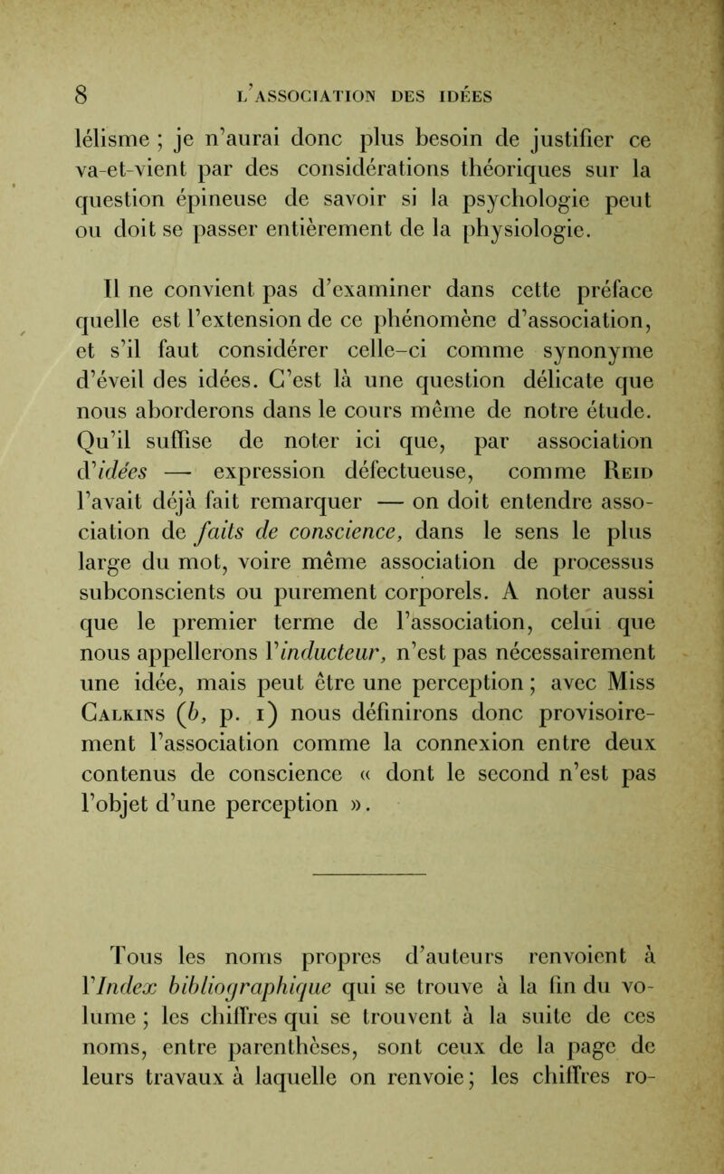 lélisme ; je n’aurai donc plus besoin de justifier ce va-et-vient par des considérations théoriques sur la question épineuse de savoir si la psychologie peut ou doit se passer entièrement de la physiologie. Il ne convient pas d’examiner dans cette préface quelle est l’extension de ce phénomène d’association, et s’il faut considérer celle-ci comme synonyme d’éveil des idées. C’est là une question délicate que nous aborderons dans le cours même de notre étude. Qu’il suffise de noter ici que, par association d'idées — expression défectueuse, comme Reid l’avait déjà fait remarquer — on doit entendre asso- ciation de faits de conscience, dans le sens le plus large du mot, voire même association de processus subconscients ou purement corporels. A noter aussi que le premier terme de l’association, celui que nous appellerons Yinducteur, n’est pas nécessairement une idée, mais peut être une perception ; avec Miss Calkins (b, p. i) nous définirons donc provisoire- ment l’association comme la connexion entre deux contenus de conscience « dont le second n’est pas l’objet d’une perception ». Tous les noms propres d’auteurs renvoient à Y Index bibliographique qui se trouve à la fin du vo- lume ; les chiffres qui se trouvent à la suite de ces noms, entre parenthèses, sont ceux de la page de leurs travaux à laquelle on renvoie ; les chiffres ro-