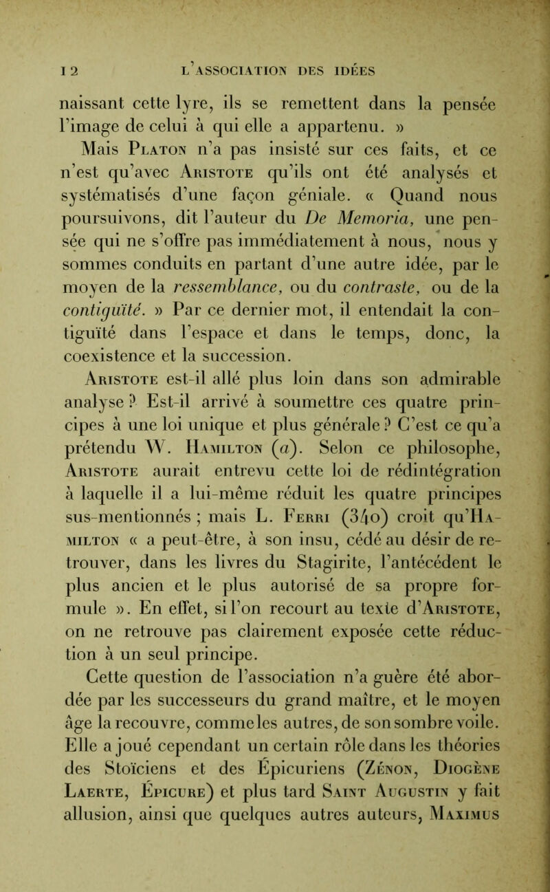 naissant cette lyre, ils se remettent dans la pensée l’image de celui à qui elle a appartenu. » Mais Platon n’a pas insisté sur ces faits, et ce n’est qu’avec Aristote qu’ils ont été analysés et systématisés d’une façon géniale. « Quand nous poursuivons, dit l’auteur du De Memoria, une pen- sée qui ne s’offre pas immédiatement à nous, nous y sommes conduits en partant d’une autre idée, par le moyen de la ressemblance, ou du contraste, ou de la contiguïté. » Par ce dernier mot, il entendait la con- tiguïté dans l’espace et dans le temps, donc, la coexistence et la succession. Aristote est-il allé plus loin dans son admirable analyse ? Est-il arrivé à soumettre ces quatre prin- cipes à une loi unique et plus générale ? C’est ce qu’a prétendu W. Hamilton (a). Selon ce philosophe, Aristote aurait entrevu cette loi de rédintégration à laquelle il a lui-même réduit les quatre principes sus-mentionnés ; mais L. Ferri (34o) croit qu’HA- milton « a peut-être, à son insu, cédé au désir de re- trouver, dans les livres du Stagirite, l’antécédent le plus ancien et le plus autorisé de sa propre for- mule ». En effet, si l’on recourt au texte d’ARiSTOTE, on ne retrouve pas clairement exposée cette réduc- tion à un seul principe. Cette question de l’association n’a guère été abor- dée par les successeurs du grand maître, et le moyen âge la recouvre, comme les autres, de son sombre voile. Elle a joué cependant un certain rôle dans les théories des Stoïciens et des Epicuriens (Zenon, Diogène Laerte, Epicure) et plus tard Saint Augustin y fait allusion, ainsi que quelques autres auteurs, Maximus